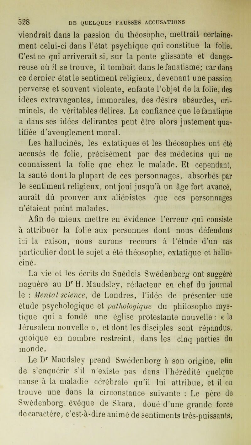 viendrait dans la passion du théosophe, mettrait certaine- ment celui-ci dans l'état psychique qui constitue la folie. C'est ce qui arriverait si, sur la pente glissante et dange- reuse où il se trouve, il tombait dans le fanatisme; cardans ce dernier état le sentiment religieux, devenant une passion perverse et souvent violente, enfante l'objet de la folie, des idées extravagantes, immorales, des désirs absurdes, cri- minels, de véritables délires. La confiance que le fanatique a dans ses idées délirantes peut être alors justement qua- lifiée d'aveuglement moral. Les hallucinés, les extatiques et les théosophes ont été accusés de folie, précisément par des médecins qui ne connaissent la folie que chez le malade. Et cependant, la santé dont la plupart de ces personnages, absorbés par le sentiment religieux, ont joui jusqu'à un âge fort avancé, aurait dû prouver aux aliérjistes que ces personnages n'étaient point malades. Afin de mieux mettre en évidence l'erreur qui consiste à attribuer la folie aux personnes dont nous défendons ici la raison, nous aurons recours à l'étude d'un cas particulier dont le sujet a été théosophe, extatique et hallu- ciné. La vie et les écrits du Suédois Swedenborg ont suggéré naguère au DrH. Maudsley, rédacteur en chef du journal le : Mental science, de Londres, l'idée de présenter une étude psychologique et pathologique du philosophe mys- tique qui a fondé une église prolestante nouvelle : « la Jérusalem nouvelle », et dont les disciples sont répandus, quoique en nombre restreint, dans les cinq parties du monde. Le Dr Maudsley prend Swedenborg à son origine, afin de s'enquérir s'il n'existe pas dans l'hérédité quelque cause à la maladie cérébrale qu'il lui attribue, et il en trouve une dans la circonstance suivante : Le père de Swedenborg, évêque de Skara, doué d'une grande force de caractère, c'est-à-dire animé de sentiments très-puissants,