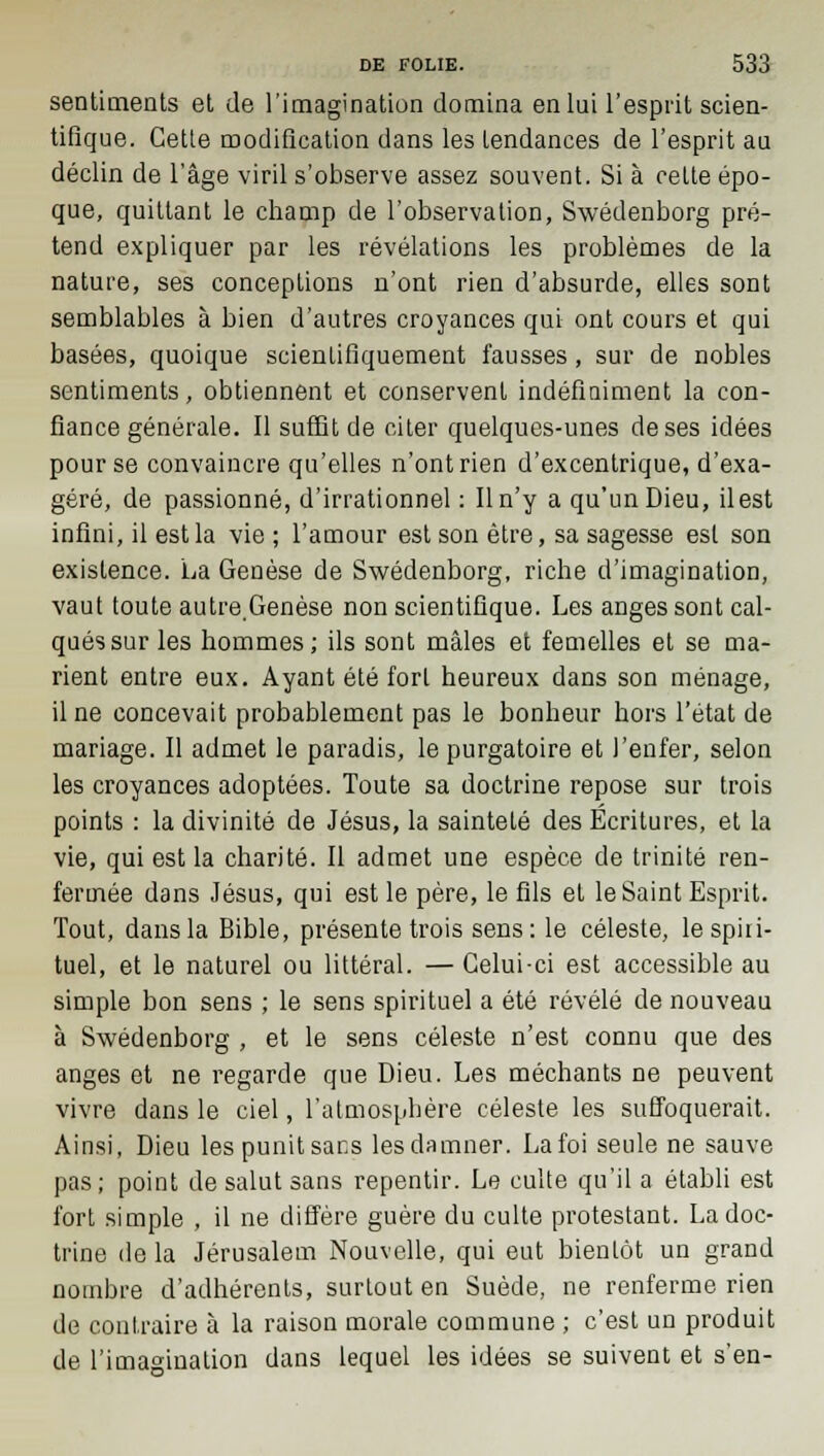 sentiments et de l'imagination domina en lui l'esprit scien- tifique. Cette modification dans les tendances de l'esprit au déclin de l'âge viril s'observe assez souvent. Si à cette épo- que, quittant le champ de l'observation, Swedenborg pré- tend expliquer par les révélations les problèmes de la nature, ses conceptions n'ont rien d'absurde, elles sont semblables à bien d'autres croyances qui ont cours et qui basées, quoique scientifiquement fausses, sur de nobles sentiments, obtiennent et conservent indéfiniment la con- fiance générale. Il suffit de citer quelques-unes de ses idées pour se convaincre qu'elles n'ont rien d'excentrique, d'exa- géré, de passionné, d'irrationnel : Il n'y a qu'un Dieu, il est infini, il est la vie ; l'amour est son être, sa sagesse est son existence. La Genèse de Swedenborg, riche d'imagination, vaut toute autre.Genèse non scientifique. Les anges sont cal- qués sur les hommes; ils sont mâles et femelles et se ma- rient entre eux. Ayant été fort heureux dans son ménage, il ne concevait probablement pas le bonheur hors l'état de mariage. Il admet le paradis, le purgatoire et l'enfer, selon les croyances adoptées. Toute sa doctrine repose sur trois points : la divinité de Jésus, la sainteté des Écritures, et la vie, qui est la charité. Il admet une espèce de trinité ren- fermée dans Jésus, qui est le père, le fils et le Saint Esprit. Tout, dans la Bible, présente trois sens: le céleste, le spiri- tuel, et le naturel ou littéral. — Celui-ci est accessible au simple bon sens ; le sens spirituel a été révélé de nouveau à Swedenborg , et le sens céleste n'est connu que des anges et ne regarde que Dieu. Les méchants ne peuvent vivre dans le ciel, l'atmosphère céleste les suffoquerait. Ainsi, Dieu les punit sans les damner. Lafoi seule ne sauve pas; point de salut sans repentir. Le culte qu'il a établi est fort simple , il ne diffère guère du culte protestant. La doc- trine de la Jérusalem Nouvelle, qui eut bientôt un grand nombre d'adhérents, surtout en Suède, ne renferme rien de contraire à la raison morale commune ; c'est un produit de l'imagination dans lequel les idées se suivent et s'en-