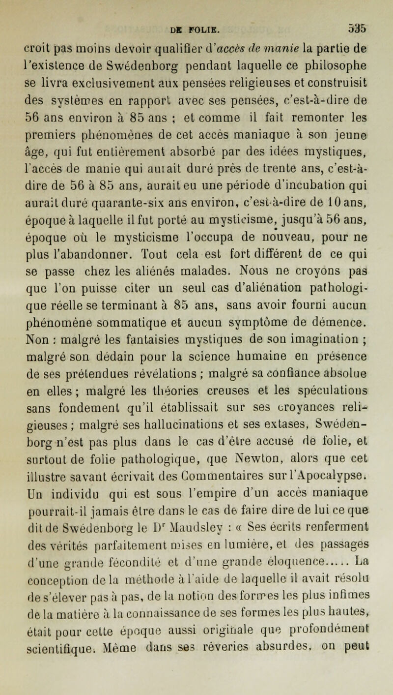 croit pas moins devoir qualifier d'accès de manie la partie de l'existence de Swedenborg pendant laquelle ce philosophe se livra exclusivement aux pensées religieuses et construisit des systèmes en rapport avec ses pensées, c'est-à-dire de 56 ans environ à 85 ans ; et comme il fait remonter les premiers phénomènes de cet accès maniaque à son jeune âge, qui fut entièrement absorbé par des idées mystiques, l'accès de manie qui amait duré près de trente ans, c'est-à- dire de 56 à 85 ans, aurait eu une période d'incubation qui aurait duré quarante-six ans environ, c'est-à-dire de 10 ans, époque à laquelle il fut porté au mysticisme, jusqu'à 56 ans, époque où le mysticisme l'occupa de nouveau, pour ne plus l'abandonner. Tout cela est fort différent de ce qui se passe chez les aliénés malades. Nous ne croyons pas que l'on puisse citer un seul cas d'aliénation palhologi- que réelle se terminant à 85 ans, sans avoir fourni aucun phénomène sommatique et aucun symptôme de démence. Non : malgré les fantaisies mystiques de son imagination ; malgré son dédain pour la science humaine en présence de ses prétendues révélations ; malgré sa confiance absolue en elles ; malgré les théories creuses et les spéculations sans fondement qu'il établissait sur ses croyances reli- gieuses ; malgré ses hallucinations et ses extases, Sweden- borg n'est pas plus dans le cas d'être accusé de folie, et surtout de folie pathologique, que Newton, alors que cet illustre savant écrivait des Commentaires sur l'Apocalypse. Un individu qui est sous l'empire d'un accès maniaque pourrait-il jamais être dans le cas de faire dire de lui ce que dit de Swedenborg le I)r Maudsley : « Ses écrits renferment des vérités parfaitement mises en lumière, et des passages d'une grande fécondité et d'une grande éloquence La conception delà métbode à l'aide de laquelle il avait résolu de s'élever pas à pas, de la notion des formes les plus infimes de la matière à la connaissance de ses formes les plus hautes, était pour cette époque aussi originale que profondément scientifique. Même dans ses rêveries absurdes, on peut