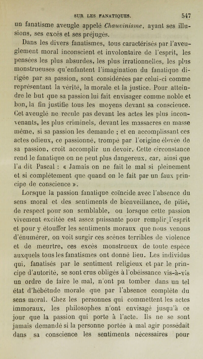 un fanatisme aveugle appelé Chauvinisme, ayant ses illu- sions, ses excès et ses préjugés. Dans les divers fanatismes, tous caractérisés par l'aveu- glement moral inconscient et involontaire de l'esprit, les pensées les plus absurdes, les plus irrationnelles, les plus monstrueuses qu'enfantent l'imagination du fanatique di- rigée par sa passion, sont considérées par celui-ci comme représentant la vérité, la morale et la justice. Pour attein- dre le but que sa passion lui fait envisager comme noble et bon, la fin justifie tous les moyens devant sa conscieuce. Cet aveuglé ne recule pas devant les actes les plus incon- \enants, les plus criminels, devant les massacres en masse même, si sa passion les demande ; et en accomplissant ces actes odieux, ce passionné, trompé par l'origino élevée de sa passion, croit accomplir un devoir. Celte circonstance rend le fanatique on ne peut plus dangereux, car, ainsi que l'a dit Pascal : « Jamais on ne fait le mal si pleinement et si complètement que quand on le fait par un faux prin- cipe de conscience ». Lorsque la passion fanatique coïncide avec l'absence du sens moral et des sentiments de bienveillance, de pitié, de respect pour son semblable, ou lorsque cette passion vivement excitée est assez puissante pour remplir l'esprit et pour y étouffer les sentiments moraux que nous venons d'énumérer, on voit surgir ces scènes terribles de violence et de meurtre, ces excès monstrueux de toute espèce auxquels tous les fanatismes ont donné lieu. Les individus qui, fanatisés par le sentiment religieux et par le prin- cipe d'autorité, se sont crus obligés à l'obéissance vis-à-vis un ordre de faire le mal, n'ont pu tomber dans un tel état d'hébétude morale que par l'absence complète du sens moral. Chez les personnes qui commettent les actes immoraux, les philosophes n'ont envisagé jusqu'à ce jour que la passion qui porte à l'acte. Us ne se sont jamais demandé si la personne portée à mal agir possédait dans sa conscience les sentiments nécessaires pour