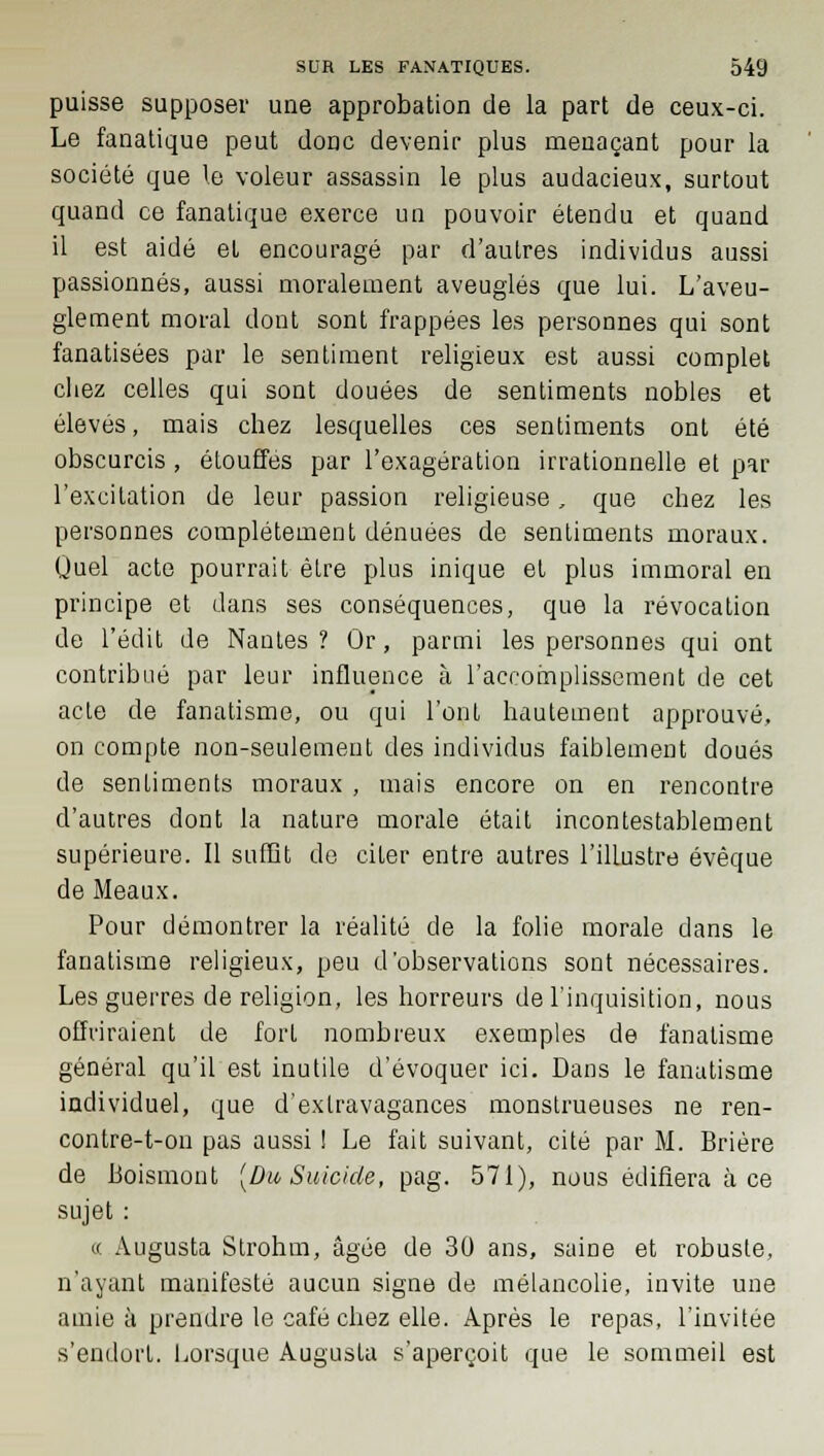 puisse supposer une approbation de la part de ceux-ci. Le fanatique peut donc devenir plus menaçant pour la société que le voleur assassin le plus audacieux, surtout quand ce fanatique exerce un pouvoir étendu et quand il est aidé et encouragé par d'autres individus aussi passionnés, aussi moralement aveuglés que lui. L'aveu- glement moral dont sont frappées les personnes qui sont fanatisées par le sentiment religieux est aussi complet chez celles qui sont douées de sentiments nobles et élevés, mais chez lesquelles ces sentiments ont été obscurcis , étouffés par l'exagération irrationnelle et par l'excitation de leur passion religieuse, que chez les personnes complètement dénuées de sentiments moraux. Quel acte pourrait être plus inique et plus immoral en principe et dans ses conséquences, que la révocation de l'édit de Nantes ? Or, parmi les personnes qui ont contribué par leur influence à l'accomplissement de cet acte de fanatisme, ou qui l'ont hautement approuvé, on compte non-seulement des individus faiblement doués de sentiments moraux , mais encore on en rencontre d'autres dont la nature morale était incontestablement supérieure. Il suffît de citer entre autres l'illustre évêque de Meaux. Pour démontrer la réalité de la folie morale dans le fanatisme religieux, peu d'observations sont nécessaires. Les guerres de religion, les horreurs de l'inquisition, nous offriraient de fort nombreux exemples de fanatisme général qu'il est inutile d'évoquer ici. Dans le fanatisme individuel, que d'extravagances monstrueuses ne ren- contre-t-ou pas aussi ! Le fait suivant, cité par M. Brière de Boismont [Du Suicide, pag. 571), nous édifiera à ce sujet : « Augusta Strohm, âgée de 30 ans, saine et robuste, n'ayant manifesté aucun signe de mélancolie, invite une amie à prendre le café chez elle. Après le repas, l'invitée s'endort. Lorsque Augusta s'aperçoit que le sommeil est