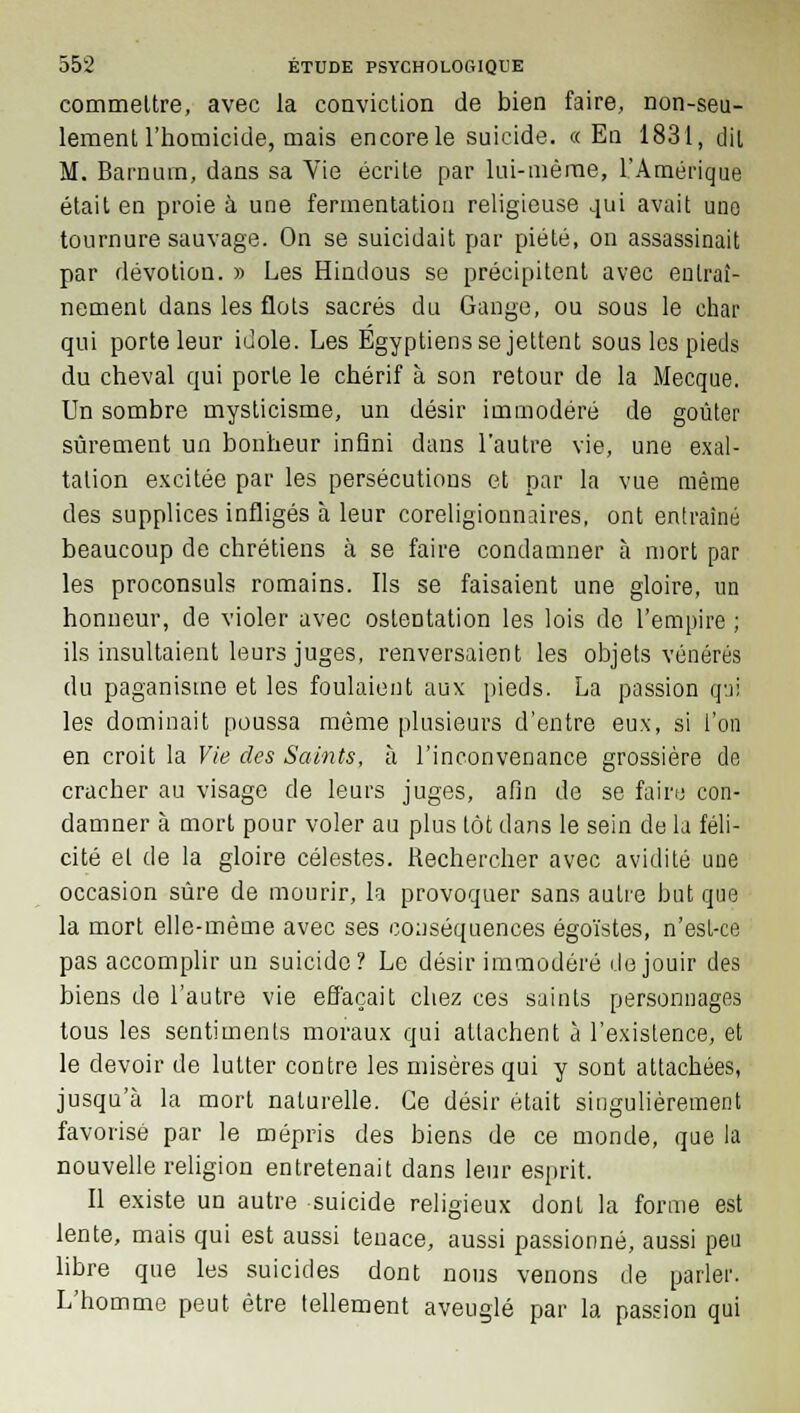 commettre, avec la conviction de bien faire, non-seu- lement l'homicide, mais encore le suicide. «En 1831, dit M. Barnum, dans sa Vie écrite par lui-même, l'Amérique était en proie à une fermentation religieuse qui avait une tournure sauvage. On se suicidait par piété, on assassinait par dévotion. » Les Hindous se précipitent avec entraî- nement dans les flots sacrés du Gange, ou sous le char qui porte leur idole. Les Égyptiens se jettent sous les pieds du cheval qui porte le chérif à son retour de la Mecque. Un sombre mysticisme, un désir immodéré de goûter sûrement un bonheur infini dans l'autre vie, une exal- tation excitée par les persécutions et par la vue même des supplices infligés à leur coreligionnaires, ont entraîné beaucoup de chrétiens à se faire condamner à mort par les proconsuls romains. Ils se faisaient une gloire, un honneur, de violer avec ostentation les lois de l'empire ; ils insultaient leurs juges, renversaient les objets vénérés du paganisme et les foulaient aux pieds. La passion qai les dominait poussa même plusieurs d'entre eux, si l'on en croit la Vie des Saints, à l'inconvenance grossière do cracher au visage de leurs juges, afin de se faire con- damner à mort pour voler au plus tôt dans le sein de la féli- cité et de la gloire célestes. Rechercher avec avidité une occasion sûre de mourir, la provoquer sans autre but que la mort elle-même avec ses conséquences égoïstes, n'est-ce pas accomplir un suicide? Le désir immodéré de jouir des biens de l'autre vie effaçait chez ces saints personnages tous les sentiments moraux qui attachent à l'existence, et le devoir de lutter contre les misères qui y sont attachées, jusqu'à la mort naturelle. Ce désir était singulièrement favorisé par le mépris des biens de ce monde, que la nouvelle religion entretenait dans leur esprit. Il existe un autre suicide religieux dont la forme est lente, mais qui est aussi tenace, aussi passionné, aussi peu libre que les suicides dont nous venons de parler. L'homme peut être tellement aveuglé par la passion qui