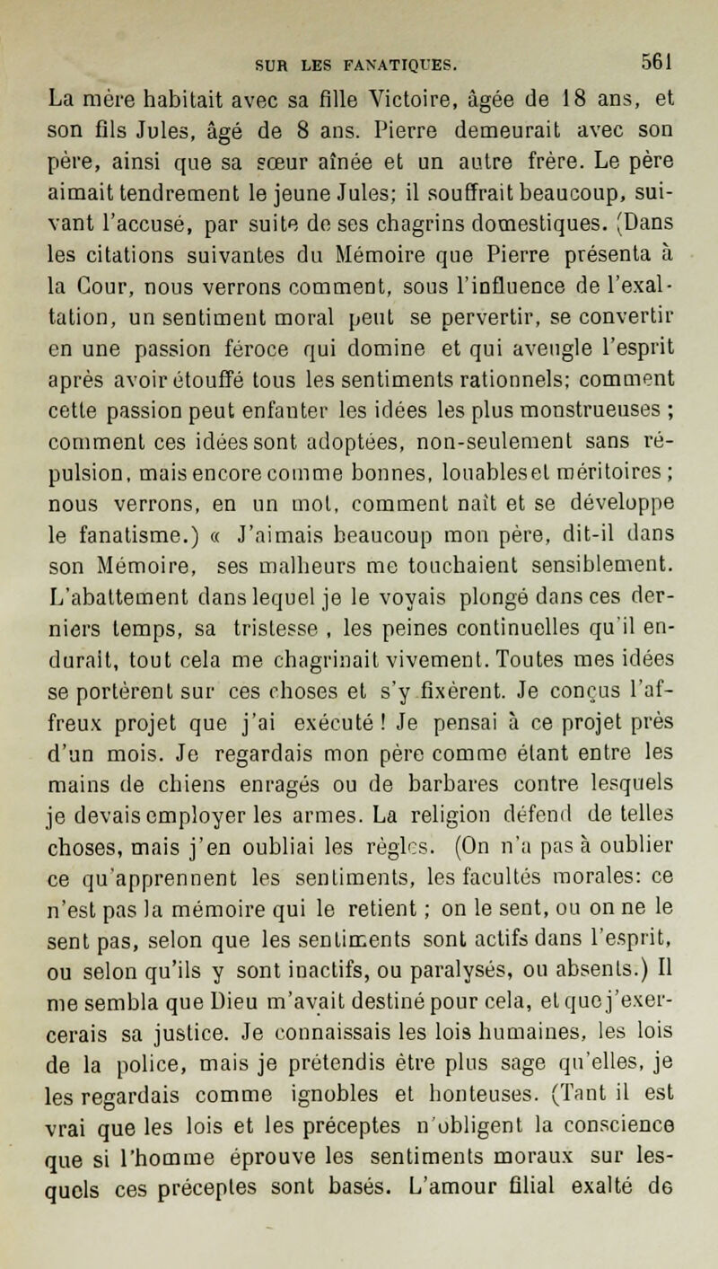 La mère habitait avec sa fille Victoire, âgée de 18 ans, et son fils Jules, âgé de 8 ans. Pierre demeurait avec son père, ainsi que sa sœur aînée et un autre frère. Le père aimait tendrement le jeune Jules; il souffrait beaucoup, sui- vant l'accusé, par suite de ses chagrins domestiques. (Dans les citations suivantes du Mémoire que Pierre présenta à la Cour, nous verrons comment, sous l'influence de l'exal- tation, un sentiment moral peut se pervertir, se convertir en une passion féroce qui domine et qui aveugle l'esprit après avoir étouffé tous les sentiments rationnels; comment cette passion peut enfanter les idées les plus monstrueuses ; comment ces idées sont adoptées, non-seulement sans ré- pulsion, mais encore comme bonnes, louableset méritoires ; nous verrons, en un mol, comment naît et se développe le fanatisme.) « J'aimais beaucoup mon père, dit-il dans son Mémoire, ses malheurs me touchaient sensiblement. L'abattement dans lequel je le voyais plongé dans ces der- niers temps, sa tristesse , les peines continuelles qu'il en- durait, tout cela me chagrinait vivement. Toutes mes idées se portèrent sur ces choses et s'y fixèrent. Je conçus l'af- freux projet que j'ai exécuté! Je pensai à ce projet près d'un mois. Je regardais mon père comme étant entre les mains de chiens enragés ou de barbares contre lesquels je devais employer les armes. La religion défend de telles choses, mais j'en oubliai les règles. (On n'a pas à oublier ce qu'apprennent les sentiments, les facultés morales: ce n'est pas la mémoire qui le retient ; on le sent, ou on ne le sent pas, selon que les sentiments sont actifs dans l'esprit, ou selon qu'ils y sont inactifs, ou paralysés, ou absents.) Il me sembla que Dieu m'avait destiné pour cela, et que j'exer- cerais sa justice. Je connaissais les lois humaines, les lois de la police, mais je prétendis être plus sage qu'elles, je les regardais comme ignobles et honteuses. (Tant il est vrai que les lois et les préceptes n'obligent la conscience que si l'homme éprouve les sentiments moraux sur les- quels ces préceptes sont basés. L'amour filial exalté de