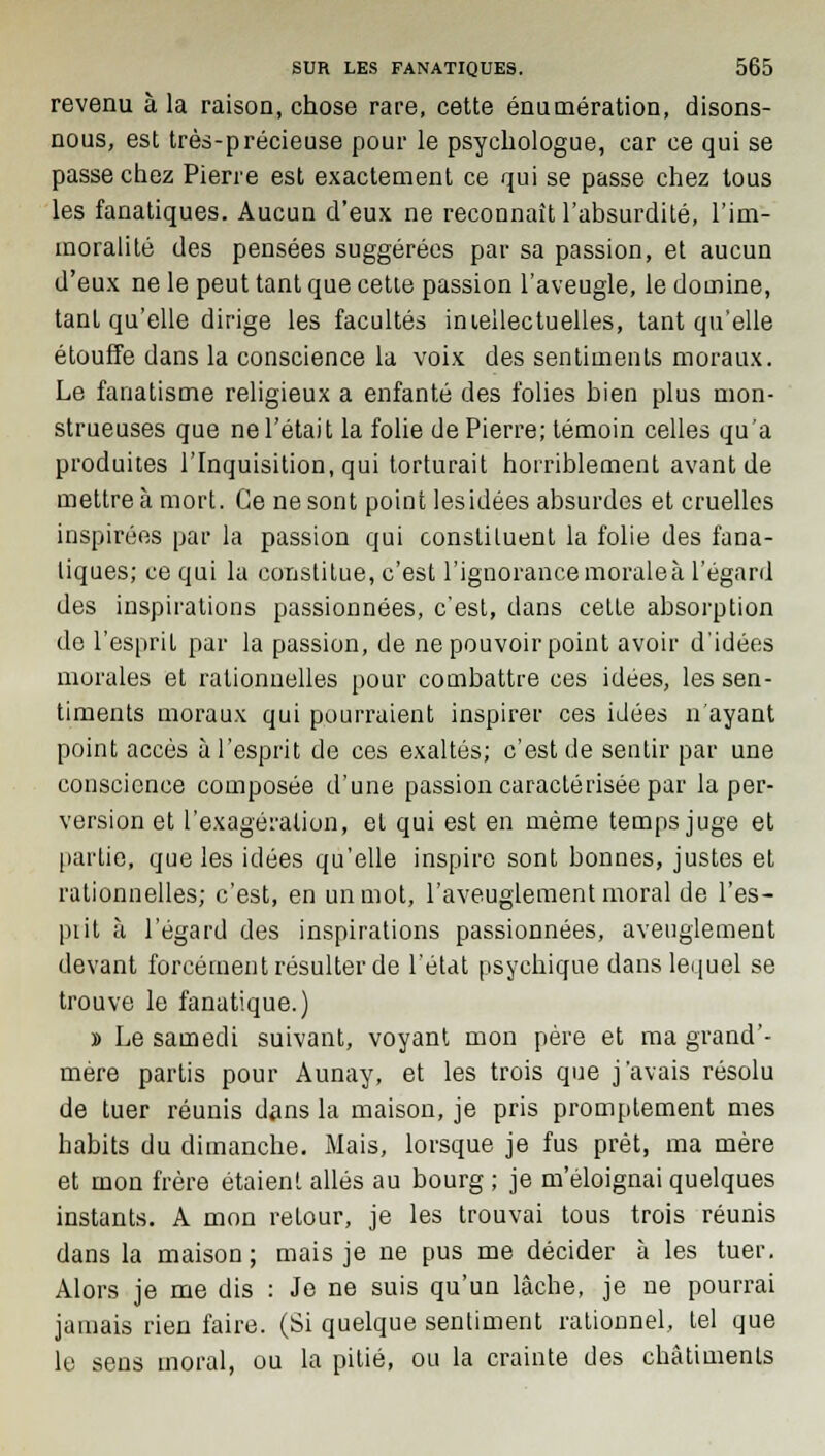 revenu à la raison, chose rare, cette énumération, disons- nous, est très-précieuse pour le psychologue, car ce qui se passe chez Pierre est exactement ce qui se passe chez tous les fanatiques. Aucun d'eux ne reconnaît l'absurdité, l'im- moralité des pensées suggérées par sa passion, et aucun d'eux ne le peut tant que cette passion l'aveugle, le domine, tant qu'elle dirige les facultés intellectuelles, tant qu'elle étouffe dans la conscience la voix des sentiments moraux. Le fanatisme religieux a enfanté des folies bien plus mon- strueuses que ne l'était la folie de Pierre; témoin celles qu'a produites l'Inquisition, qui torturait horriblement avant de mettre à mort. Ce ne sont point lesidées absurdes et cruelles inspirées par la passion qui constiluent la folie des fana- tiques; ce qui la constitue, c'est l'ignorance morale à l'égard des inspirations passionnées, c'est, dans celte absorption de l'esprit par la passion, de ne pouvoir point avoir d'idées morales et rationnelles pour combattre ces idées, les sen- timents moraux qui pourraient inspirer ces idées n'ayant point accès à l'esprit de ces exaltés; c'est de sentir par une conscience composée d'une passion caractérisée par la per- version et l'exagération, et qui est en même temps juge et partie, que les idées qu'elle inspire sont bonnes, justes et rationnelles; c'est, en un mot, l'aveuglement moral de l'es- piit à l'égard des inspirations passionnées, aveuglement devant forcément résulter de l'état psychique dans lequel se trouve le fanatique.) » Le samedi suivant, voyant mon père et ma grand'- mère partis pour Aunay, et les trois que j'avais résolu de tuer réunis dans la maison, je pris promptement mes habits du dimanche. Mais, lorsque je fus prêt, ma mère et mon frère étaient allés au bourg ; je m'éloignai quelques instants. A mon retour, je les trouvai tous trois réunis dans la maison ; mais je ne pus me décider à les tuer. Alors je me dis : Je ne suis qu'un lâche, je ne pourrai jamais rien faire. (Si quelque sentiment rationnel, tel que le sens moral, ou la pitié, ou la crainte des châtiments