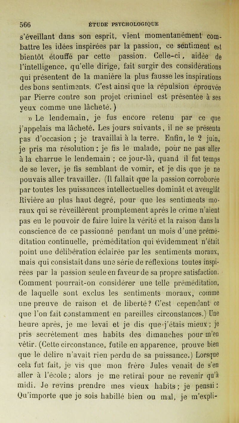 s'éveillant dans son esprit, vient momentanément- com- battre les idées inspirées par la passion, ce sentiment es>l bientôt étouffé par cette passion. Celle-ci, aidée de l'intelligence, qu'elle dirige, fait surgir des considérations qui présentent de la manière la plus fausse les inspirations des bons sentiments. C'est ainsi que la répulsion éprouvée par Pierre contre son projet criminel est présentée à ses yeux comme une lâcheté. ) » Le lendemain, je fus encore retenu par ce que j'appelais ma lâcheté. Les jours suivants, il ne se présenta pas d'occasion ; je travaillai à la terre. Enfin, le 2 juin, je pris ma résolution : je fis le malade, pour ne pas aller à la charrue le lendemain ; ce jour-là, quand il fut temps de se lever, je fis semblant de vomir, et je dis que je ne pouvais aller travailler. (Il fallait que la passion corroborée par toutes les puissances intellectuelles dominât et aveuglât Rivière au plus haut degré, pour que les sentiments mo- raux qui se réveillèrent promptement après le crime n'aient pas eu le pouvoir de faire luire la vérité et la raison dans la conscience de ce passionné pendant un mois d'une prémé- ditation continuelle, préméditation qui évidemment n'était point une délibération éclairée par les sentiments moraux, mais qui consistait dans une série de réflexions toutes inspi- rées par la passion seule en faveur de sa propre satisfaction. Comment pourrait-on considérer une telle préméditation, de laquelle sont exclus les sentiments moraux, comme une preuve de raison et de liberté? C'est cependant ce que l'on fait constamment en pareilles circonstances.) Une heure après, je me levai et je dis que-j'étais mieux; je pris secrètement mes habits des dimanches pour m'en vêtir. (Cette circonstance, futile en apparence, prouve bien que le délire n'avait rien perdu de sa puissance.) Lorsque cela fut fait, je vis que mon frère Jules venait de s'en aller à l'école; alors je me retirai pour ne revenir qu'à midi. Je revins prendre mes vieux habits; je pensai: Qu'importe que je sois habillé bien ou mal, je m'expli-