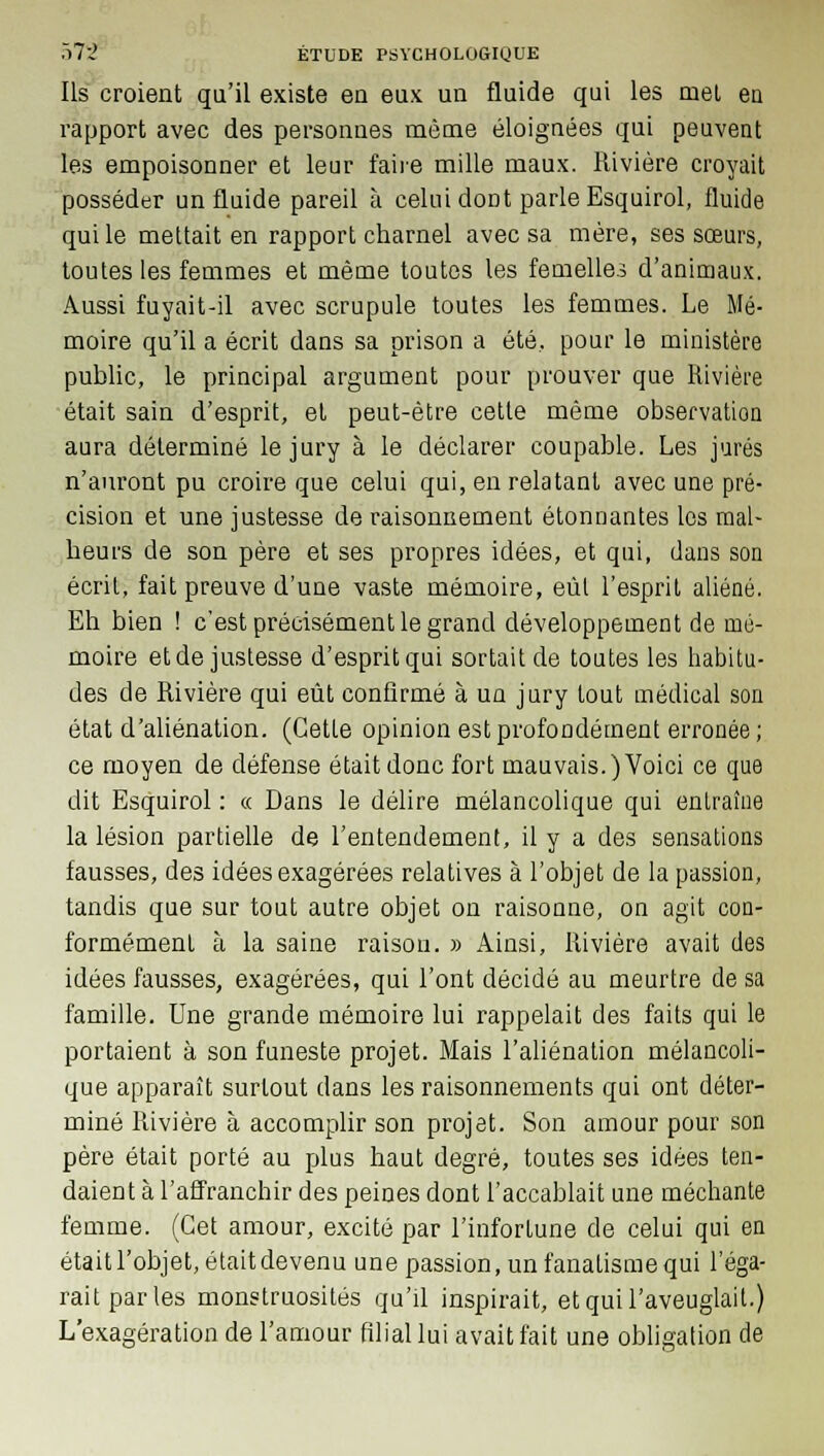 Ils croient qu'il existe en eux un fluide qui les met en rapport avec des personnes même éloignées qui peuvent les empoisonner et leur faire mille maux. Rivière croyait posséder un fluide pareil à celui dont parle Esquirol, fluide qui le mettait en rapport charnel avec sa mère, ses sœurs, toutes les femmes et même toutes les femelles d'animaux. Aussi fuyait-il avec scrupule toutes les femmes. Le Mé- moire qu'il a écrit dans sa prison a été, pour le ministère public, le principal argument pour prouver que Rivière était sain d'esprit, et peut-être cette même observation aura déterminé le jury à le déclarer coupable. Les jurés n'auront pu croire que celui qui, en relatant avec une pré- cision et une justesse de raisonnement étonnantes les mal- heurs de son père et ses propres idées, et qui, dans son écrit, fait preuve d'une vaste mémoire, eût l'esprit aliéné. Eh bien ! c'est précisément le grand développement de mé- moire et de justesse d'esprit qui sortait de toutes les habitu- des de Rivière qui eût confirmé à un jury tout médical son état d'aliénation. (Cette opinion est profondément erronée; ce moyen de défense était donc fort mauvais.) Voici ce que dit Esquirol : « Dans le délire mélancolique qui entraîne la lésion partielle de l'entendement, il y a des sensations fausses, des idées exagérées relatives à l'objet de la passion, tandis que sur tout autre objet on raisonne, on agit con- formément à la saine raison. » Ainsi, Rivière avait des idées fausses, exagérées, qui l'ont décidé au meurtre de sa famille. Une grande mémoire lui rappelait des faits qui le portaient à son funeste projet. Mais l'aliénation mélancoli- que apparaît surtout dans les raisonnements qui ont déter- miné Rivière à accomplir son projet. Son amour pour son père était porté au plus haut degré, toutes ses idées ten- daient à l'affranchir des peines dont l'accablait une méchante femme. (Cet amour, excité par l'infortune de celui qui en était l'objet, était devenu une passion, un fanatisme qui l'éga- rait parles monstruosités qu'il inspirait, et qui l'aveuglait.) L'exagération de l'amour filial lui avait fait une obligation de