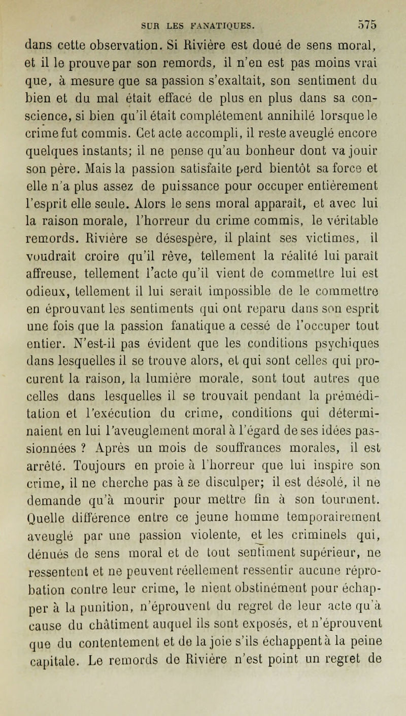 dans cette observation. Si Kivière est doué de sens moral, et il le prouve par son remords, il n'en est pas moins vrai que, à mesure que sa passion s'exaltait, son sentiment du bien et du mal était effacé de plus en plus dans sa con- science, si bien qu'il était complètement annihilé lorsque le crime fut commis. Cet acte accompli, il reste aveuglé encore quelques instants; il ne pense qu'au bonheur dont va jouir son père. Mais la passion satisfaite perd bientôt sa force et elle n'a plus assez de puissance pour occuper entièrement l'esprit elle seule. Alors le sens moral apparaît, et avec lui la raison morale, l'horreur du crime commis, le véritable remords. Rivière se désespère, il plaint ses victimes, il voudrait croire qu'il rêve, tellement la réalité lui parait affreuse, tellement l'acte qu'il vient de commettre lui est odieux, tellement il lui serait impossible de le commettre en éprouvant les sentiments qui ont reparu dans son esprit une fois que la passion fanatique a cessé de l'occuper tout entier. N'est-il pas évident que les conditions psychiques dans lesquelles il se trouve alors, et qui sont celles qui pro- curent la raison, la lumière morale, sont tout autres que celles dans lesquelles il se trouvait pendant la prémédi- tation et l'exécution du crime, conditions qui détermi- naient en lui l'aveuglement moral à l'égard de ses idées pas- sionnées ? Après un mois de souffrances morales, il est arrêté. Toujours en proie à l'horreur que lui inspire son crime, il ne cherche pas à se disculper; il est désolé, il ne demande qu'à mourir pour mettre fin à son tourment. Quelle différence entre ce jeune homme temporairement aveuglé par une passion violente, et les criminels qui, dénués de sens moral et de tout sentiment supérieur, ne ressentent et ne peuvent réellement ressentir aucune répro- bation contre leur crime, le nient obstinément pour échap- per à la punition, n'éprouvent du regret de leur acte qu'à cause du châtiment auquel ils sont exposés, et n'éprouvent que du contentement et de la joie s'ils échappent à la peine capitale. Le remords de Rivière n'est point un regret de