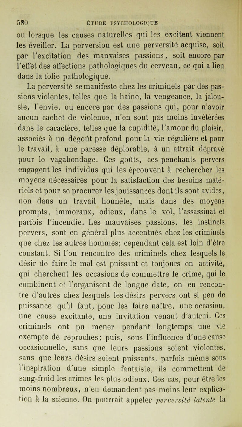 ou lorsque les causes naturelles qui les excitent viennent les éveiller. La perversion est une perversité acquise, soit par l'excitation des mauvaises passions, soit encore par l'effet des affections pathologiques du cerveau, ce qui a lieu dans la folie pathologique. La perversité se manifeste chez les criminels par des pas- sions violentes, telles que la haine, la vengeance, la jalou- sie, l'envie, ou encore par des passions qui, pour n'avoir aucun cachet de violence, n'en sont pas moins invétérées dans le caractère, telles que la cupidité, l'amour du plaisir, associés à un dégoût profond pour la vie régulière et pour le travail, à une paresse déplorable, à un attrait dépravé pour le vagabondage. Ces goûts, ces penchants pervers engagent les individus qui les éprouvent à rechercher les moyens nécessaires pour la satisfaction des besoins maté- riels et pour se procurer les jouissances dont ils sont avide?, non dans un travail honnête, mais dans des moyens prompts, immoraux, odieux, dans le vol, l'assassinat et parfois l'incendie. Les mauvaises passions, les instincts pervers, sont en général plus accentués chez les criminels que chez les autres hommes; cependant cela est loin d'être constant. Si l'on rencontre des criminels chez lesquels le désir de faire le mal est puissant et toujours en activité, qui cherchent les occasions de commettre le crime, qui le combinent et l'organisent de longue date, on en rencon- tre d'autres chez lesquels les désirs pervers ont si peu de puissance qu'il faut, pour les faire naître, une occasion, une cause excitante, une invitation venant d'autrui. Ces criminels ont pu mener pendant longtemps une vie exempte de reproches; puis, sous l'influence d'une cause occasionnelle, sans que leurs passions soient violentes, sans que leurs désirs soient puissants, parfois môme sous l'inspiration d'une simple fantaisie, ils commettent de sang-froid les crimes les plus odieux. Ces cas, pour être les moins nombreux, n'en demandent pas moins leur explica- tion à la science. On pourrait appeler perversité latente la