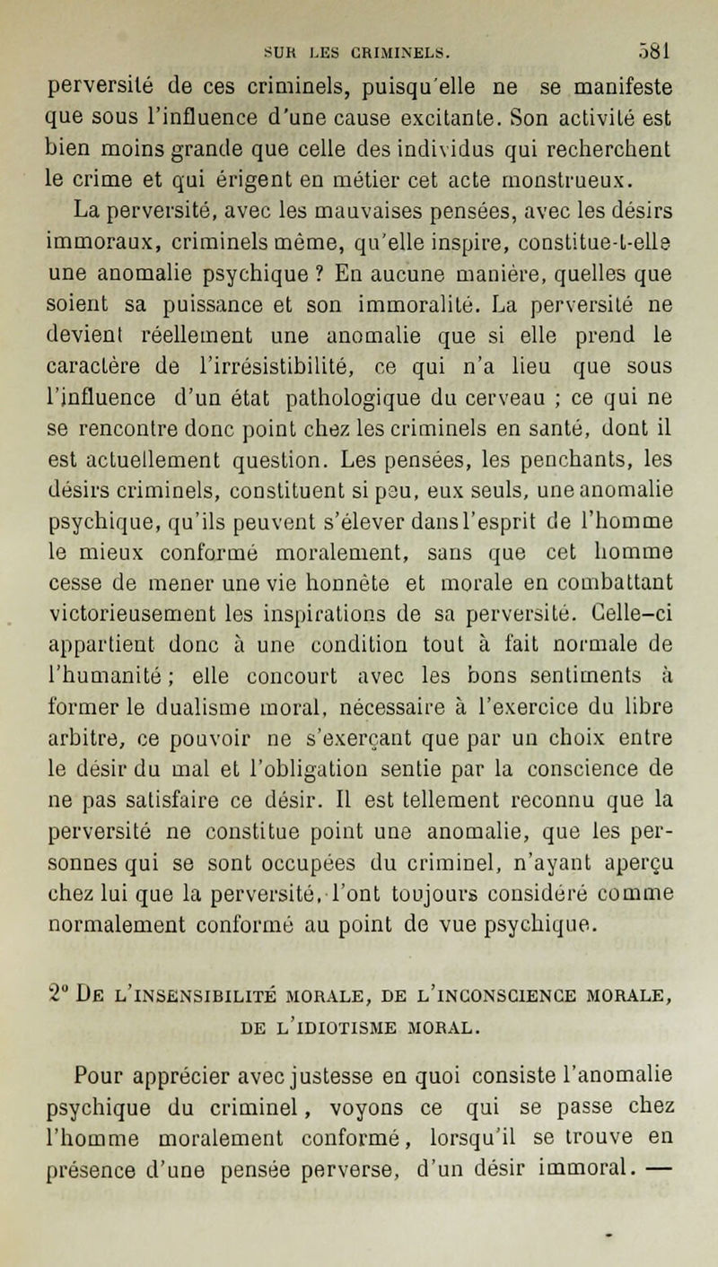 perversité de ces criminels, puisqu'elle ne se manifeste que sous l'influence d'une cause excitante. Son activité est bien moins grande que celle des individus qui recherchent le crime et qui érigent en métier cet acte monstrueux. La perversité, avec les mauvaises pensées, avec les désirs immoraux, criminels même, qu'elle inspire, constitue-L-elle une anomalie psychique ? En aucune manière, quelles que soient sa puissance et son immoralité. La perversité ne devient réellement une anomalie que si elle prend le caractère de l'irrésistibilité, ce qui n'a lieu que sous l'influence d'un état pathologique du cerveau ; ce qui ne se rencontre donc point chez les criminels en santé, dont il est actuellement question. Les pensées, les penchants, les désirs criminels, constituent si peu, eux seuls, une anomalie psychique, qu'ils peuvent s'élever dans l'esprit de l'homme le mieux conformé moralement, sans que cet homme cesse de mener une vie honnête et morale en combattant victorieusement les inspirations de sa perversité. Celle-ci appartient donc à une condition tout à fait normale de l'humanité ; elle concourt avec les bons sentiments à former le dualisme moral, nécessaire à l'exercice du libre arbitre, ce pouvoir ne s'exerçant que par un choix entre le désir du mal et l'obligation sentie par la conscience de ne pas satisfaire ce désir. Il est tellement reconnu que la perversité ne constitue point une anomalie, que les per- sonnes qui se sont occupées du criminel, n'ayant aperçu chez lui que la perversité, l'ont toujours considéré comme normalement conformé au point de vue psychique. 2° De l'insensibilité morale, de l'inconscience morale, de l'idiotisme moral. Pour apprécier avec justesse en quoi consiste l'anomalie psychique du criminel, voyons ce qui se passe chez l'homme moralement conformé, lorsqu'il se trouve en présence d'une pensée perverse, d'un désir immoral. —