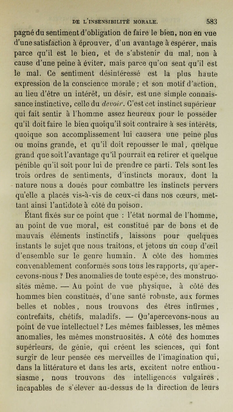 pagné du sentiment d'obligation de faire le bien, non en vue d'une satisfaction à éprouver, d'un avantage à espérer, mais parce qu'il est le bien, et de s'abstenir du mal, non à cause d'une peine à éviter, mais parce qu'on sent qu'il est le mal. Ce sentiment désintéressé est la plus haute expression delà conscience morale; et son motif d'action, au lieu d'être un intérêt, un désir, est une simple connais- sance instinctive, celle du devoir. C'est cet instinct supérieur qui fait sentir à l'homme assez heureux pour le posséder qu'il doit faire le bien quoiqu'il soit contraire à ses intérêts, quoique son accomplissement lui causera une peine plus ou moins grande, et qu'il doit repousser le mal, quelque grand que soit l'avantage qu'il pourrait ea retirer et quelque pénible qu'il soit pour lui de prendre ce parti. Tels sont les trois ordres de sentiments, d'instincts moraux, dont la nature nous a doués pour combattre les instincts pervers qu'elle a placés vis-à-vis de ceux-ci dans nos cœurs, met- tant ainsi l'antidote à côté du poison. Etant fixés sur ce point que : l'état normal de l'homme, au point de vue moral, est constitué par de bons et de mauvais éléments instinctifs, laissons pour quelques instants le sujet que nous traitons, et jetons un coup d'œil d'ensemble sur le genre humain. A côte des hommes convenablement conformés sous tous les rapports, qu'aper- cevons-nous ? Des anomalies de toute espèce, des monstruo- sités même. — Au point de vue physique, à côté des hommes bien constitués, d'une santé robuste, aux formes belles et nobles, nous trouvons des êtres infirmes, contrefaits, chétifs, maladifs. — Qu'apercevons-nous au point de vue intellectuel ? Les mêmes faiblesses, les mêmes anomalies, les mêmes monstruosités. A côté des hommes supérieurs, de génie, qui créent les sciences, qui font surgir de leur pensée ces merveilles de l'imagination qui, dans la littérature et dans les arts, excitent notre enthou- siasme , nous trouvons des intelligences vulgaires , incapables de s'élever au-dessus de la direction de leurs