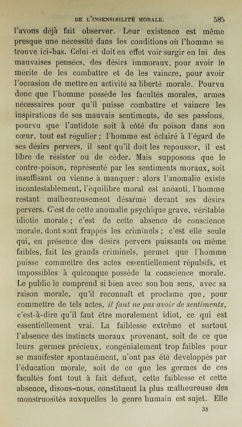 l'avons déjà fait observer. Leur existence est même presque une nécessité dans les conditions où l'homme se trouve ici-bas. Celui-ci doit en effet voir surgir en lui des mauvaises pensées, des désirs immoraux, pour avoir le mérite de les combattre et de les vaincre, pour avoir l'occasion de mettre en activité sa liberté morale. Pourvu donc que l'homme possède les facultés morales, armes nécessaires pour qu'il puisse combattre et vaincre les inspirations de ses mauvais sentiments, de ses passions, pourvu que l'antidote soit à côté du poison dans son cœur, tout est régulier ; l'homme est éclairé à l'égard de ses désirs pervers, il sent qu'il doit les repousser, il est libre de résister ou de céder. Mais supposons que le contre-poison, représenté par les sentiments moraux, soit insuffisant ou vienne à manquer : alors l'anomalie existe incontestablement, l'équilibre moral est anéanti, l'homme restant malheureusement désarmé devant ses désirs pervers. C'est de cette anomalie psychique grave, véritable idiotie morale ; c'est de cette absence de conscience morale, dont sont frappés les criminels ; c'est elle seule qui, en présence des désirs pervers puissants ou même faibles, fait les grands criminels, permet que l'homme puisse commettre des actes essentiellement répulsifs, et impossibles à quiconque possède la conscience morale. Le public le comprend si bien avec son bon sens, avec sa raison morale, qu'il reconnaît et proclame que, pour commettre de tels actes, il faut ne joas avoir de sentiments, c'est-à-dire qu'il faut être moralement idiot, ce qui est essentiellement vrai. La faiblesse extrême et surtout l'absence des instincts moraux provenant, soit de ce que leurs germes précieux, congénialement trop faibles pour se manifester spontanément, n'ont pas été développés par l'éducation morale, soit de ce que les germes de ces facultés font tout à fait défaut, cette faiblesse et cette absence, disons-nous, constituent la plus malheureuse des monstruosités auxquelles le genre humain est sujet. Elle 38