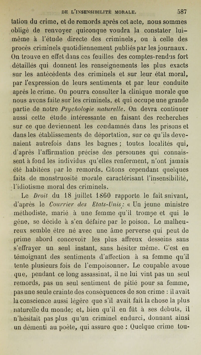 tation du crime, et de remords après cet acte, nous sommes obligé de renvoyer quiconque voudra la constater lui- même à l'étude directe des criminels, ou à celle des procès criminels quotidiennement publiés par les journaux. On trouve en effet dans ces feuilles des comptes-rendus fort détaillés qui donnent les renseignements les plus exacts sur les antécédents des criminels et sur leur état moral, par l'expression de leurs sentiments et par leur conduite après le crime. On pourra consulter la clinique morale que nous avons faite sur les criminels, et qui occupe une grande partie de notre Psychologie naturelle. On devra continuer aussi cette étude intéressante en faisant des recherches sur ce que deviennent les condamnés dans les prisons et dans les établissements de déportation, sur ce qu'ils deve- naient autrefois dans les bagnes ; toutes localités qui, d'après l'affirmation précise des personnes qui connais- sent à fond les individus qu'elles renferment, n'ont jamais été habitées par le remords. Citons cependant quelques faits de monstruosité morale caractérisant l'insensibilité, l'idiotisme moral des criminels. Le Droit du 18 juillet 1860 rapporte le fait suivant, d'après le Courrier des Etats-Unis: « Un jeune ministre méthodiste, marié à une femme qu'il trompe et qui le gène, se décide à s'en défaire par le poison. Le malheu- reux semble être né avec une âme perverse qui peut de prime abord concevoir les plus affreux desseins sans s'effrayer un seul instant, sans hésiter même. C'est en témoignant des sentiments d'affection à sa femme qu'il tente plusieurs fois de l'empoisonner. Le coupable avoue que, pendant ce long assassinat, il ne lui vint pas un seul remords, pas un seul sentiment de pitié pour sa femme, pas une seule crainte des conséquences de son crime : il avait la conscience aussi légère que s'il avait fait la chose la plus naturelle du monde; et, bien qu'il en fût à ses débuts, il n'hésitait pas plus qu'un criminel endurci, donnant ainsi un démenti au poète, qui assure que : Quelque crime tou-