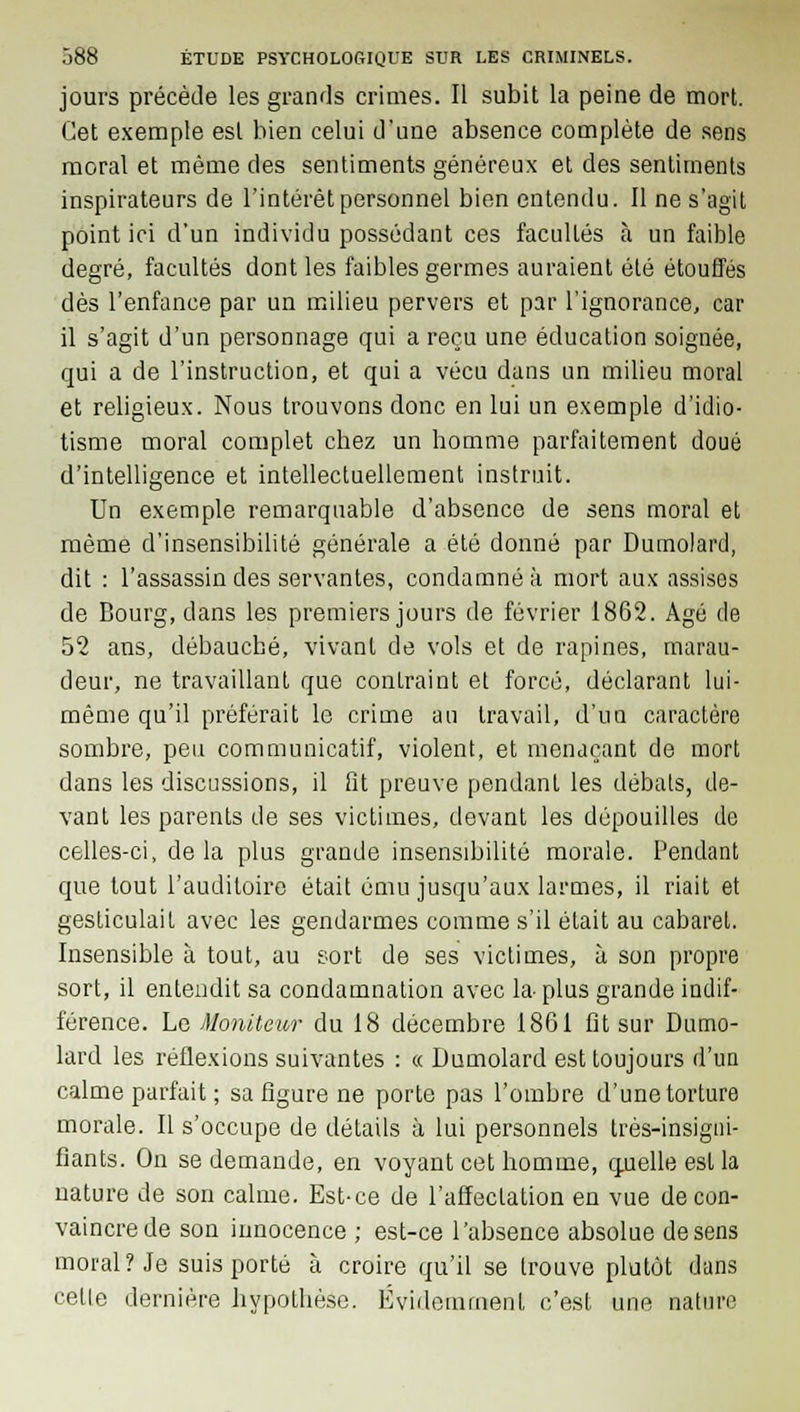 jours précède les grands crimes. Il subit la peine de mort. Cet exemple est bien celui d'une absence complète de sens moral et même des sentiments généreux et des sentiments inspirateurs de l'intérêt personnel bien entendu. Il ne s'agit point ici d'un individu possédant ces facultés à un faible degré, facultés dont les faibles germes auraient été étouffés dès l'enfance par un milieu pervers et par l'ignorance, car il s'agit d'un personnage qui a reçu une éducation soignée, qui a de l'instruction, et qui a vécu dans un milieu moral et religieux. Nous trouvons donc en lui un exemple d'idio- tisme moral complet cbez un homme parfaitement doué d'intelligence et intellectuellement instruit. Un exemple remarquable d'absence de sens moral et même d'insensibilité générale a été donné par Dumolard, dit : l'assassin des servantes, condamné à mort aux assises de Bourg, dans les premiers jours de février 1862. Agé de 52 aus, débauché, vivant de vols et de rapines, marau- deur, ne travaillant que contraint et forcé, déclarant lui- même qu'il préférait le crime au travail, d'un caractère sombre, peu communicatif, violent, et menaçant de mort dans les discussions, il fit preuve pendant les débats, de- vant les parents de ses victimes, devant les dépouilles de celles-ci, de la plus grande insensibilité morale. Pendant que tout l'auditoire était ému jusqu'aux larmes, il riait et gesticulait avec les gendarmes comme s'il était au cabaret. Insensible à tout, au sort de ses victimes, à son propre sort, il entendit sa condamnation avec la- plus grande indif- férence. Le Moniteur du 18 décembre 1861 fît sur Dumo- lard les réflexions suivantes : « Dumolard est toujours d'un calme parfait ; sa figure ne porte pas l'ombre d'une torture morale. Il s'occupe de détails à lui personnels très-insigni- fiants. On se demande, en voyant cet homme, quelle est la nature de son calme. Est-ce de l'affectation en vue de con- vaincre de son innocence ; est-ce l'absence absolue de sens moral? Je suis porté à croire qu'il se trouve plutôt dans celle dernière hypothèse. Evidemment c'est une nature