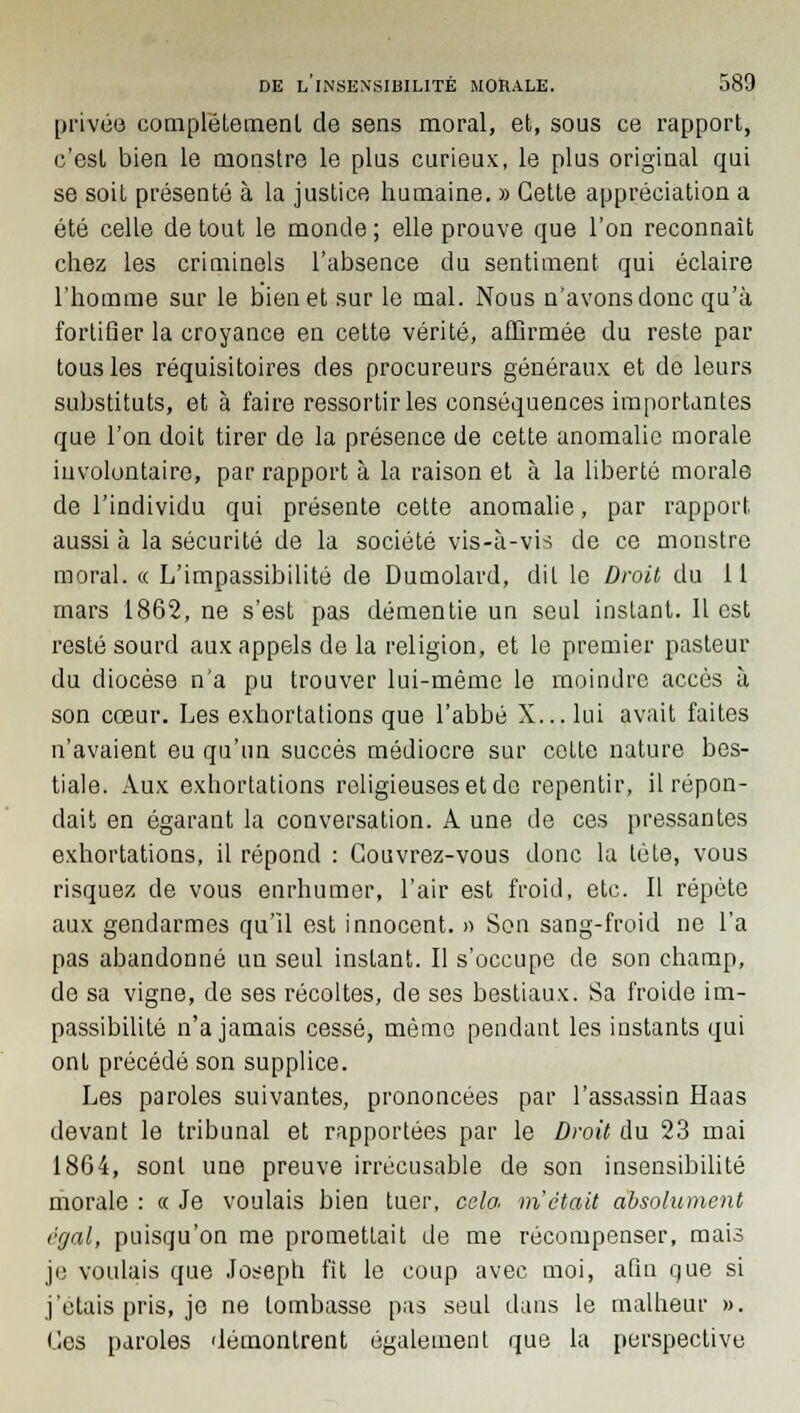 privée complètement de sens moral, et, sous ce rapport, c'est bien le monstre le plus curieux, le plus original qui se soit présenté à la justice humaine. » Cette appréciation a été celle de tout le monde ; elle prouve que l'on reconnaît chez les criminels l'absence du sentiment qui éclaire l'homme sur le bien et sur le mal. Nous n'avons donc qu'à fortifier la croyance en cette vérité, affirmée du reste par tous les réquisitoires des procureurs généraux et de leurs substituts, et à faire ressortir les conséquences importantes que l'on doit tirer de la présence de cette anomalie morale involontaire, par rapport à la raison et à la liberté morale de l'individu qui présente cette anomalie, par rapport aussi à la sécurité de la société vis-à-vis de ce monstre moral. « L'impassibilité de Dumolard, dit le Droit du il mars 1862, ne s'est pas démentie un seul instant. Il est resté sourd aux appels de la religion, et le premier pasteur du diocèse n'a pu trouver lui-même le moindre accès à son cœur. Les exhortations que l'abbé X...lui avait faites n'avaient eu qu'un succès médiocre sur celte nature bes- tiale. Aux exhortations religieuses et de repentir, il répon- dait en égarant la conversation. A une de ces pressantes exhortations, il répond : Couvrez-vous donc la tète, vous risquez de vous enrhumer, l'air est froid, etc. Il répète aux gendarmes qu'il est innocent. » Son sang-froid ne l'a pas abandonné un seul instant. Il s'occupe de son champ, de sa vigne, de ses récoltes, de ses bestiaux. Sa froide im- passibilité n'a jamais cessé, même pendant les instants qui ont précédé son supplice. Les paroles suivantes, prononcées par l'assassin Haas devant le tribunal et rapportées par le Droit du 23 mai 1864, sont une preuve irrécusable de son insensibilité morale : « Je voulais bien tuer, cela m'était absolument rgal, puisqu'on me promettait de me récompenser, mais je voulais que Joseph fît le coup avec moi, afin que si j'étais pris, je ne tombasse pas seul dans le malheur ». Ces paroles démontrent également que la perspective