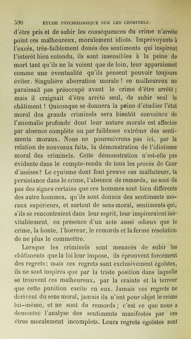 d'être pris et de subir les conséquences du crime n'arrête pointées malheureux, moralement idiots. Imprévoyants à l'excès, très-faiblement doués des sentiments qui inspirent l'intérêt bien entendu, ils sont insensibles à la peine de mort tant qu'ils ne la voient que de loin, leur apparaissant comme une éventualité qu'ils pensent pouvoir toujours éviter. Singulière aberration morale ! ce malheureux ne paraissait pas préoccupé avant le crime d'être arrêté; mais il craignait d'être arrêté seul, de subir seul le châtiment ! Quiconque se donnera la peine d'étudier l'état moral des grands criminels sera bientôt convaincu de l'anomalie profonde dont leur nature morale est affectée par absence complète ou par faiblesse extrême des senti- ments moraux. Nous ne poursuivrons pas ici, par la relation de nouveaux faits, la démonstration de l'idiotisme moral des criminels. Cette démonstration n'est-elle pas évidente dans le compte-rendu de tous les procès de Cour d'assises? Le cynisme dont font preuve ces malfaiteurs, la persistance dans le crime, l'absence de remords, ne sont-ils pas des signes certains que ces hommes sont bien différents des autre hommes, qu'ils sont dénués des sentiments mo- raux supérieurs, et surtout de sens moral, sentiments qui, s'ils se rencontraient dans leur esprit, leur inspireraient iné- vitablement, en présence d'un acte aussi odieux que le crime, la honte, l'horreur, le remords et la ferme résolution de ne plus le commettre. Lorsque les criminels sont menacés de subir les châtiments que la'loi leur impose, ils éprouvent forcément des regrets; mais ces regrets sont exclusivement égoïstes, ils ne sont inspirés que par la triste position dans laquelle se trouvent ces malheureux, par la crainte et la terreur que cette punition excite en eux. Jamais ces regrets ne dérivent du sens moral, jamais ils n'ont pour objet le crime lui-même, et ne sont du remords ; c'est ce que nous a démontré l'analyse des sentiments manifestés par ces êtres moralement incomplets. Leurs regrets égoïstes sont