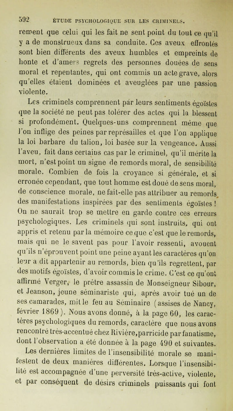 rement que celui qui les fait ne sent point du tout ce qu'il y a de monstrueux dans sa conduite. Ces aveux effrontés sont bien différents des aveux humbles et empreints de honte et d'amers regrets des personnes douées de sens moral et repentantes, qui ont commis un acte grave, alors qu'elles étaient dominées et aveuglées par une passion violente. Les criminels comprennent par leurs sentiments égoïstes que la société ne peut pas tolérer des actes qui la blessent si profondément. Quelques-uns comprennent même que l'on inflige des peines par représailles et que l'on applique la loi barbare du talion, loi basée sur la vengeance. Aussi l'aveu, fait dans certains cas par le criminel, qu'ii mérite la mort, n'est point un signe de remords moral, de sensibilité morale. Combien de fois la croyance si générale, et si erronée cependant, que tout homme est doué de sens moral, de conscience morale, ne fait-elle pas attribuer au remords, des manifestations inspirées par des sentiments égoïsles ! On ne saurait trop se mettre en garde contre ces erreurs psychologiques. Les criminels qui sont instruits, qui ont appris et retenu parla mémoire ce que c'est que le remords, mais qui ne le savent pas pour l'avoir ressenti, avouent qu'ils n'éprouvent point une peine ayant les caractères qu'on leur a dit appartenir au remords, bien qu'ils regrettent, par des motifs égoïstes, d'avoir commis le crime. C'est ce qu'ont affirmé Verger, le prêtre assassin de Monseigneur Sibour, et Jeanson, jeune séminariste qui, après avoir tué un de ses camarades, mit le feu au Séminaire (assises de Nancy, février 1869 ). Nous avons donné, à la page 60, les carac- tères psychologiques du remords, caractère que nous avons rencontré très-accentué chez Riviére,parricide par fanatisme, dont l'observation a été donnée à la page 490 et suivantes. Les dernières limites de l'insensibilité morale se mani- festent de deux manières différentes. Lorsque l'insensibi- lité est accompagnée d'une perversité très-aclive, violente, et par conséquent de désirs criminels puissants qui font