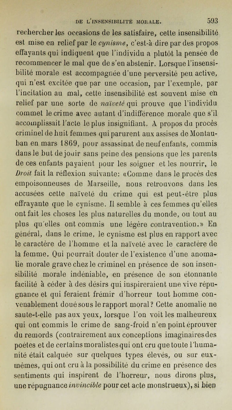 rechercher les occasions de les satisfaire, celte insensibilité est mise en relief par le cynisme, c'est-à-dire par des propos effayants qui indiquent que l'individu a plutôt la pensée de recommencer le mal que de s'en abstenir. Lorsque l'insensi- bilité morale est accompagnée d'une perversité peu active, qui n'est excitée que par une occasion, par l'exemple, par l'incitation au mal, cette insensibilité est souvent mise en relief par une sorte de naïveté qui prouve que l'individu commet le crime avec autant d'indifférence morale que s'il accomplissait l'acte le plus insignifiant. A propos du procès criminel de huit femmes qui parurent aux assises deMontau- ban en mars 1869, pour assassinat de neuf enfants, commis dans le but de jouir sans peine des pensions que les parents de ces enfants payaient pour les soigner et les nourrir, le Droit fait la réflexion suivante: «Gomme dans le procès des empoisonneuses de Marseille, nous retrouvons dans les accusées cette naïveté du crime qui est peut-être plus effrayante que le cynisme. Il semble à ces femmes qu'elles ont fait les choses les plus naturelles du monde, ou tout au plus qu'elles ont commis une légère contravention.» En général, dans le crime, le cynisme est plus en rapport avec le caractère de l'homme et la naïveté avec le caractère de la femme. Qui pourrait douter de l'existence d'une anoma- lie morale grave chez le criminel en présence de son insen- sibilité morale indéniable, en présence de son étonnante facilité à céder à des désirs qui inspireraient une vive répu- gnance et qui feraient frémir d'horreur tout homme con- venablement doué sous le rapport moral? Cette anomalie ne saute-t-elle pas aux yeux, lorsque l'on voit les malheureux qui ont commis le crime de sang-froid n'en point éprouver du remords (contrairement aux conceptions imaginairesdes poètes et de certainsmoralistesqui ont cru quetoute l'huma- nité était calquée sur quelques types élevés, ou sur eux- mêmes, qui ont cru à la possibilité du crime en présence des sentiments qui inspirent de l'horreur, nous dirons plus, une répugnance invincible pour cet acte monstrueux), si bien