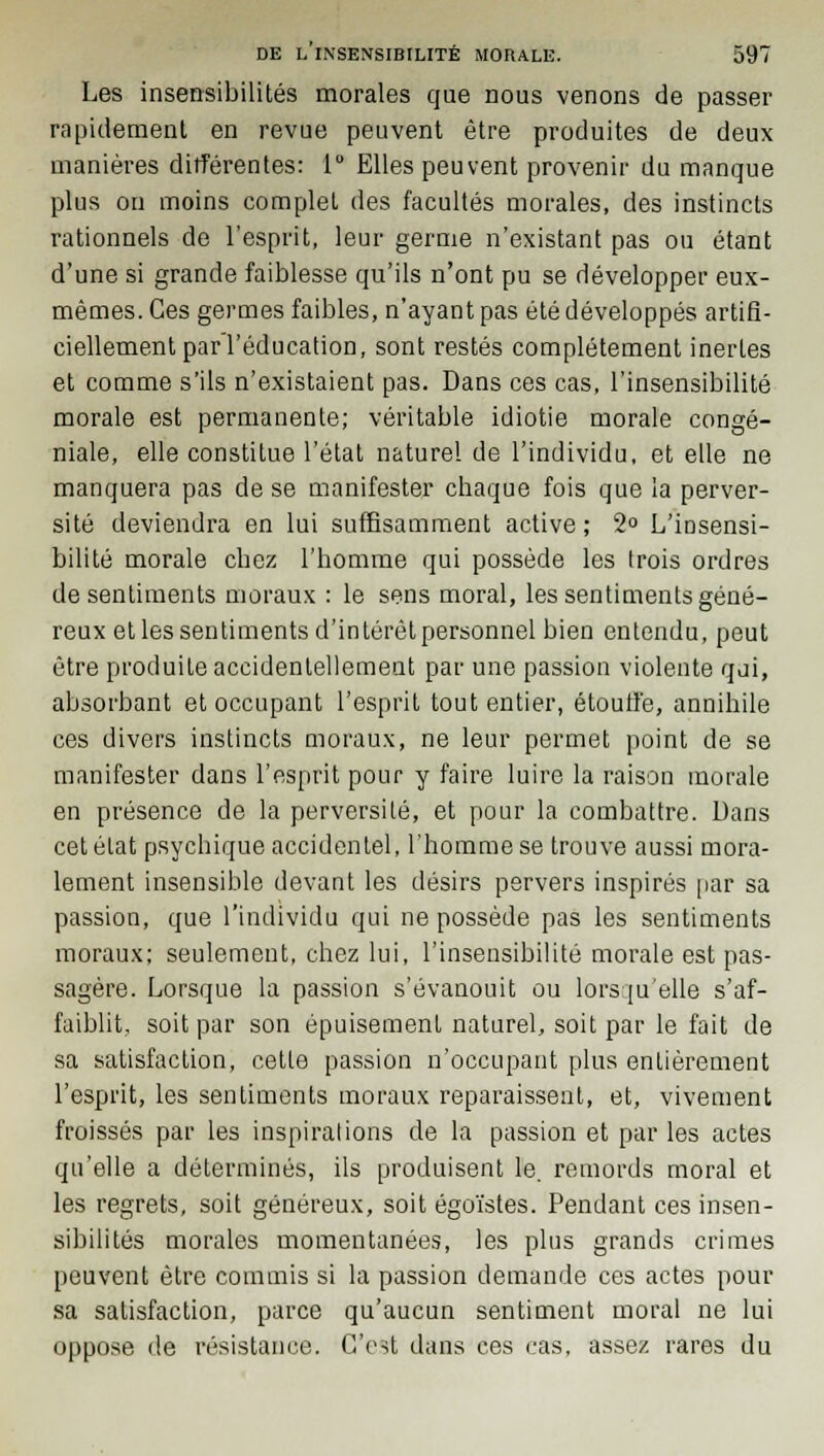 Les insensibilités morales que nous venons de passer rapidement en revue peuvent être produites de deux manières différentes: 1° Elles peuvent provenir du manque plus on moins complet des facultés morales, des instincts rationnels de l'esprit, leur germe n'existant pas ou étant d'une si grande faiblesse qu'ils n'ont pu se développer eux- mêmes. Ces germes faibles, n'ayant pas été développés artifi- ciellement par l'éducation, sont restés complètement inertes et comme s'ils n'existaient pas. Dans ces cas, l'insensibilité morale est permanente; véritable idiotie morale congé- niale, elle constitue l'état naturel de l'individu, et elle ne manquera pas de se manifester chaque fois que la perver- sité deviendra en lui suffisamment active ; 2° L'insensi- bilité morale chez l'homme qui possède les trois ordres de sentiments moraux : le sens moral, les sentiments géné- reux et les sentiments d'intérêt personnel bien entendu, peut être produite accidentellement par une passion violente qui, absorbant et occupant l'esprit tout entier, étouffe, annihile ces divers instincts moraux, ne leur permet point de se manifester dans l'esprit pour y faire luire la raison morale en présence de la perversité, et pour la combattre. Dans cet état psychique accidentel, l'homme se trouve aussi mora- lement insensible devant les désirs pervers inspirés par sa passion, que l'individu qui ne possède pas les sentiments moraux; seulement, chez lui, l'insensibilité morale est pas- sagère. Lorsque la passion s'évanouit ou lorsqu'elle s'af- faiblit, soit par son épuisement naturel, soit par le fait de sa satisfaction, cette passion n'occupant plus entièrement l'esprit, les sentiments moraux reparaissent, et, vivement froissés par les inspirations de la passion et par les actes qu'elle a déterminés, ils produisent le. remords moral et les regrets, soit généreux, soit égoïstes. Pendant ces insen- sibilités morales momentanées, les plus grands crimes peuvent être commis si la passion demande ces actes pour sa satisfaction, parce qu'aucun sentiment moral ne lui oppose de résistance. C'est dans ces cas, assez rares du