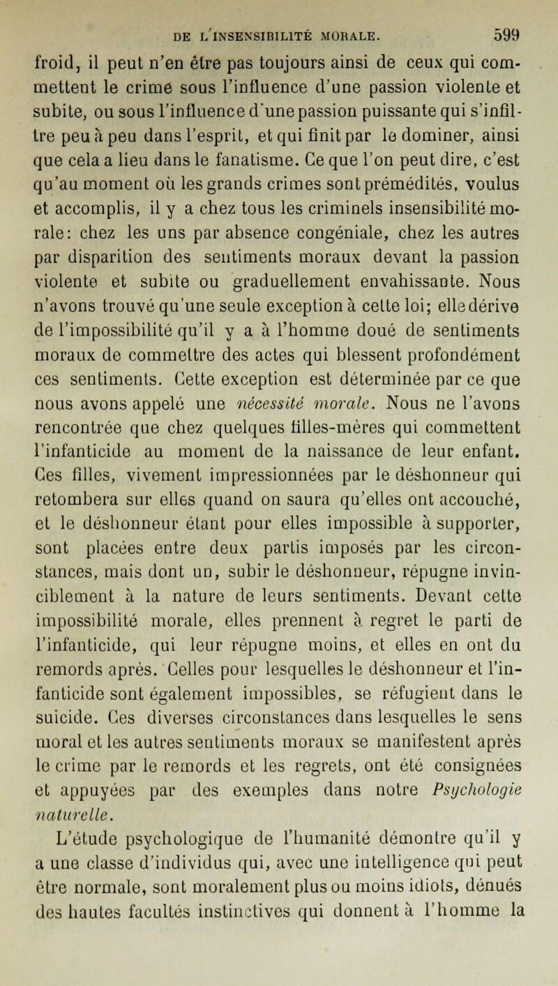 froid, il peut n'en être pas toujours ainsi de ceux qui com- mettent le crime sous l'influence d'une passion violenle et subite, ou sous l'influence d'une passion puissante qui s'infil- tre peu à peu dans l'esprit, et qui finit par le dominer, ainsi que cela a lieu dans le fanatisme. Ce que l'on peut dire, c'est qu'au moment où les grands crimes sont prémédités, voulus et accomplis, il y a chez tous les criminels insensibilité mo- rale: chez les uns par absence congéniale, chez les autres par disparition des sentiments moraux devant la passion violente et subite ou graduellement envahissante. Nous n'avons trouvé qu'une seule exception à celte loi; elledérive de l'impossibilité qu'il y a à l'homme doué de sentiments moraux de commettre des actes qui blessent profondément ces sentiments. Cette exception est déterminée par ce que nous avons appelé une nécessité morale. Nous ne l'avons rencontrée que chez quelques tilles-mères qui commettent l'infanticide au moment de la naissance de leur enfant. Ces filles, vivement impressionnées par le déshonneur qui retombera sur elles quand on saura qu'elles ont accouché, et le déshonneur étant pour elles impossible à supporter, sont placées entre deux partis imposés par les circon- stances, mais dont un, subir le déshonneur, répugne invin- ciblement à la nature de leurs sentiments. Devant cette impossibilité morale, elles prennent à. regret le parti de l'infanticide, qui leur répugne moins, et elles en ont du remords après. Celles pour lesquelles le déshonneur et l'in- fanticide sont également impossibles, se réfugient dans le suicide. Ces diverses circonstances dans lesquelles le sens moral et les autres sentiments moraux se manifestent après le crime par le remords et les regrets, ont été consignées et appuyées par des exemples dans notre Psychologie naturelle. L'étude psychologique de l'humanité démontre qu'il y a une classe d'individus qui, avec une intelligence qui peut être normale, sont moralement plus ou moins idiots, dénués des hautes facultés instinctives qui donnent à l'homme la