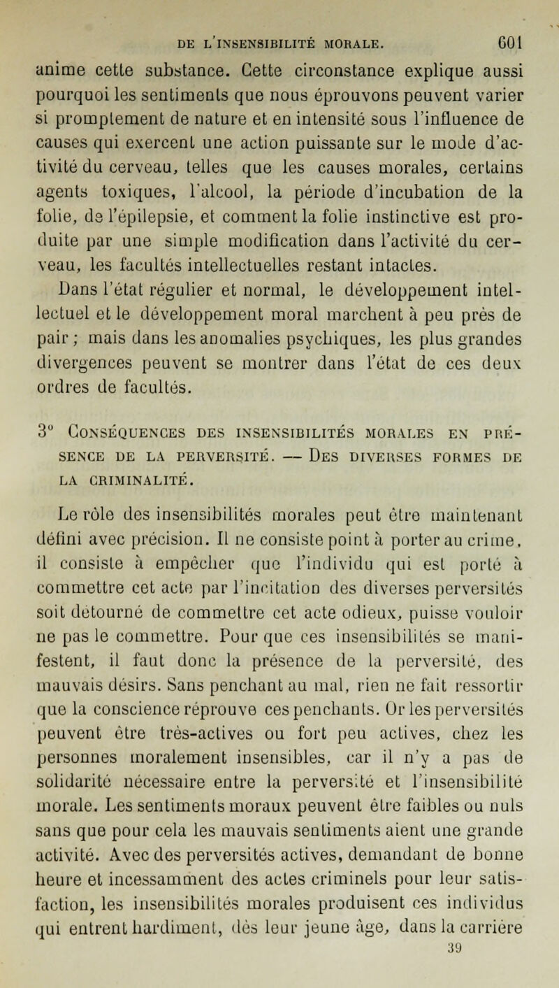 anime cette substance. Cette circonstance explique aussi pourquoi les sentiments que nous éprouvons peuvent varier si promplement de nature et en intensité sous l'influence de causes qui exercent une action puissante sur le mode d'ac- tivité du cerveau, telles que les causes morales, certains agents toxiques, l'alcool, la période d'incubation de la folie, de l'épilepsie, et comment la folie instinctive est pro- duite par une simple modification dans l'activité du cer- veau, les facultés intellectuelles restant intactes. Dans l'état régulier et normal, le développement intel- lectuel et le développement moral marchent à peu près de pair; mais dans les anomalies psychiques, les plus grandes divergences peuvent se montrer dans l'état de ces deux ordres de facultés. 3U Conséquences des insensibilités morales en pré- sence DE LA PERVERSITÉ. DeS DIVERSES FORMES DE LA CRIMINALITÉ. Le rôle des insensibilités morales peut être maintenant défini avec précision. Il ne consiste point à porter au crime, il consiste à empêcher que l'individu qui est porté à commettre cet acte par l'incitation des diverses perversités soit détourné de commettre cet acte odieux, puisse vouloir ne pas le commettre. Pour que ces insensibilités se mani- festent, il faut donc la présence de la perversité, des mauvais désirs. Sans penchant au mal, rien ne fait ressortir que la conscience réprouve ces penchants. Or les perversités peuvent être très-actives ou fort peu actives, chez les personnes moralement insensibles, car il n'y a pas de solidarité nécessaire entre la perversité et l'insensibilité morale. Les sentiments moraux peuvent être faibles ou nuls sans que pour cela les mauvais sentiments aient une grande activité. Avec des perversités actives, demandant de bonne heure et incessamment des actes criminels pour leur satis- faction, les insensibilités morales produisent ces individus qui entrent hardiment, dès leur jeune âge, dans la carrière 39