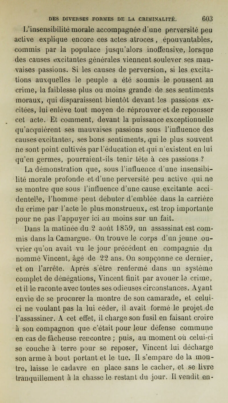 L'insensibilité morale accompagnée d'une perversité peu active explique encore ces actes atroces, épouvantables, commis par la populace jusqu'alors inoffensive, lorsque des causes excitantes générales viennent soulever ses mau- vaises passions. Si les causes de perversion, si les excita- tions auxquelles le peuple a été soumis le poussent au crime, la faiblesse plus ou moins grande de ses sentiments moraux, qui disparaissent bientôt devant les passions ex- citées, lui enlève tout moyen de réprouver et de repousser cet acte. Et comment, devant la puissance exceptionnelle qu'acquièrent ses mauvaises passions sous l'influence des causes excitantes, ses bons sentiments, qui le plus souvent ne sont point cultivés par l'éducation et qui n'existent en lui qu'en germes, pourraient-ils tenir tète à ces passions ? La démonstration que, sous l'influence d'une insensibi- lité morale profonde et d'une perversité peu active qui ne se montre que sous l'influence d'une cause excitante acci- dentelle, l'homme peut débuter d'emblée dans la carrière du crime par l'acte le plus monstrueux, est trop importante pour ne pas l'appuyer ici au moins sur un fait. Dans la matinée du 2 août 1859, un assassinat est com- mis dans la Camargue. On trouve le corps d'un jeune ou- vrier qu'on avait vu le jour précédent en compagnie du nommé Vincent, âgé de 22 ans. On soupçonne ce dernier, et on l'arrête. Après s'être renfermé dans un système complet de dénégations, Vincent finit par avouer le crime, et il le raconte avec toutes ses odieuses circonstances. Ayant envie de se procurer la montre de son camarade, et celui- ci ne voulant pas la lui céder, il avait formé le projet de l'assassiner. A cet effet, il charge son fusil en faisant croire à son compagnon que c'était pour leur défense commune en cas de fâcheuse rencontre ; puis, au moment où celui-ci se couche à terre pour se reposer, Vincent lui décharge son arme à bout portant et le tue. Il s'empare de la mon- tre, laisse le cadavre en place sans le cacher, et se livre tranquillement à la chasse le restant du jour. Il vendit en-