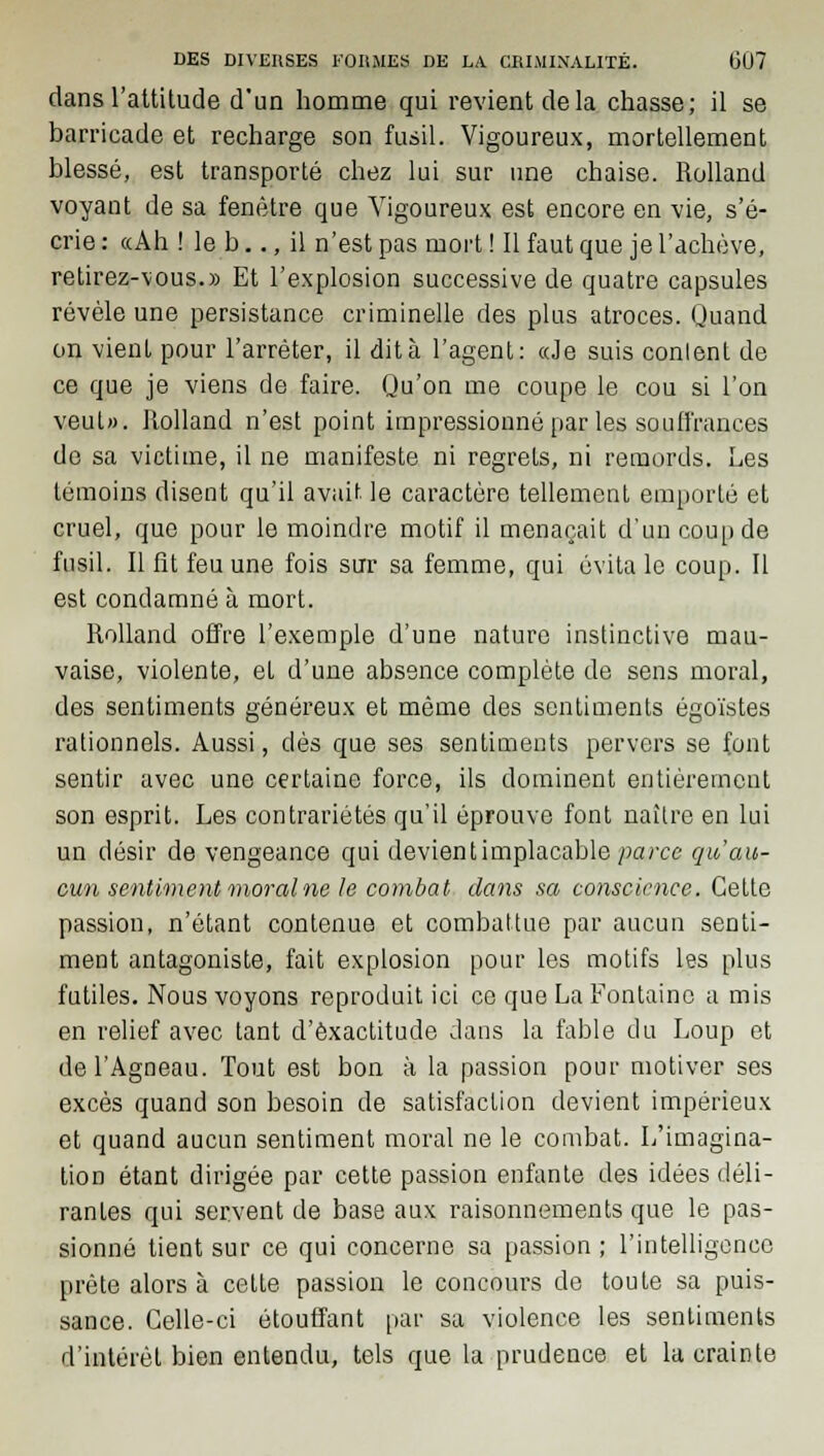 dans l'attitude d'un homme qui revient de la chasse; il se barricade et recharge son fusil. Vigoureux, mortellement blessé, est transporté chez lui sur une chaise. Rolland voyant de sa fenêtre que Vigoureux est encore en vie, s'é- crie : «Ah ! le b.., il n'est pas mort ! Il faut que je l'achève, retirez-vous.» Et l'explosion successive de quatre capsules révèle une persistance criminelle des plus atroces. Quand on vient pour l'arrêter, il dit à l'agent: «Je suis conlent de ce que je viens de faire. Qu'on me coupe le cou si l'on veut». Rolland n'est point impressionneparlessouffranc.es de sa victime, il ne manifeste ni regrets, ni remords. Les témoins disent qu'il avait le caractère tellement emporté et cruel, que pour le moindre motif il menaçait d'un coup de fusil. Il fit feu une fois sur sa femme, qui évita le coup. Il est condamné à mort. Rolland offre l'exemple d'une nature instinctive mau- vaise, violente, el d'une absence complète de sens moral, des sentiments généreux et même des sentiments égoïstes rationnels. Aussi, dés que ses sentiments pervers se font sentir avec une certaine force, ils dominent entièrement son esprit. Les contrariétés qu'il éprouve font naître en lui un désir de vengeance qui devientimplacable parce qu au- cun sentiment moral ne le combat dans sa conscience. Cette passion, n'étant contenue et combattue par aucun senti- ment antagoniste, fait explosion pour les motifs les plus futiles. Nous voyons reproduit ici ce que La Fontaine a mis en relief avec tant d'exactitude dans la fable du Loup et de l'Agneau. Tout est bon à la passion pour motiver ses excès quand son besoin de satisfaction devient impérieux et quand aucun sentiment moral ne le combat. L'imagina- tion étant dirigée par cette passion enfante des idées déli- rantes qui servent de base aux raisonnements que le pas- sionné tient sur ce qui concerne sa passion ; l'intelligence prête alors à cette passion le concours de toute sa puis- sance. Celle-ci étouffant par sa violence les sentiments d'intérêt bien entendu, tels que la prudence et la crainte