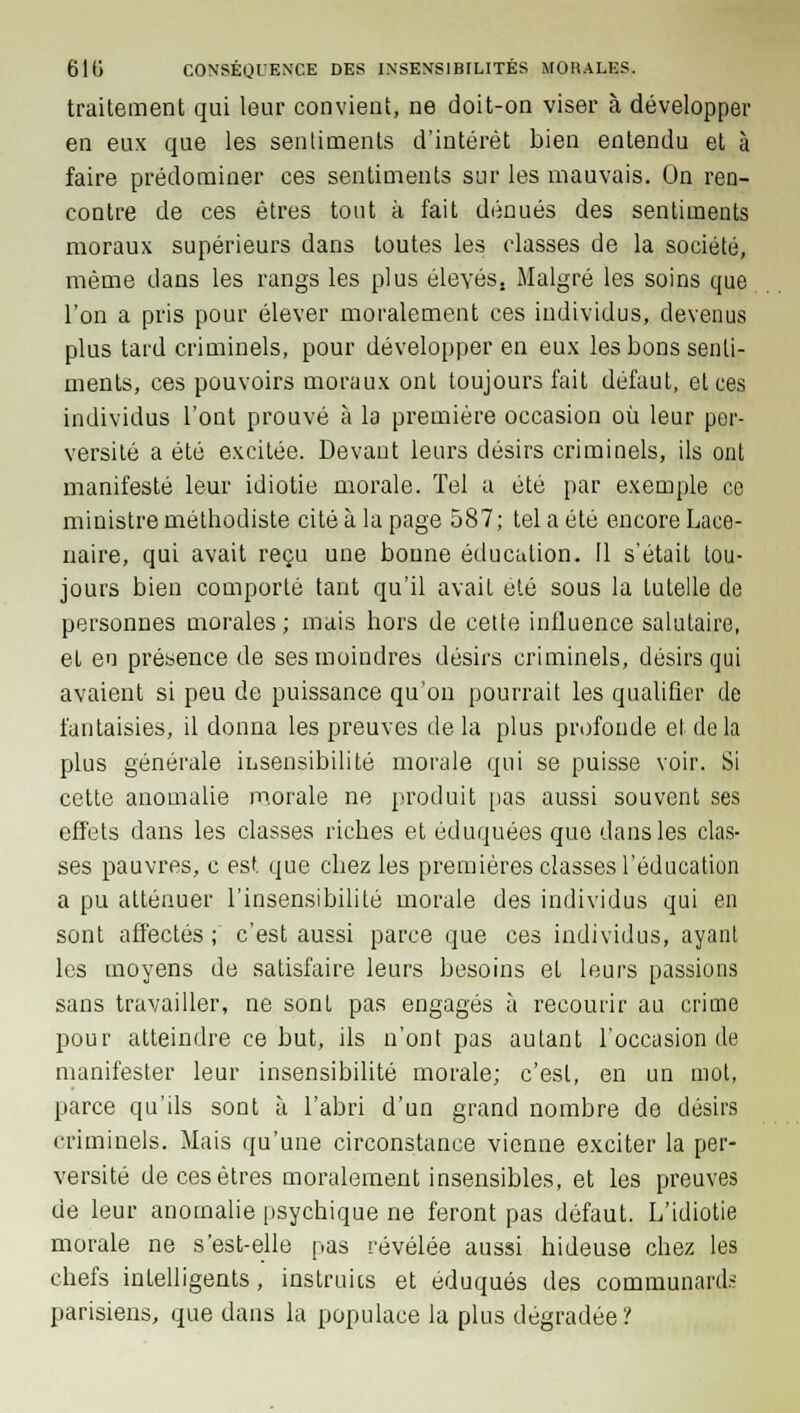 traitement qui leur convient, ne doit-on viser à développer en eux que les sentiments d'intérêt bien entendu et à faire prédominer ces sentiments sur les mauvais. On ren- contre de ces êtres tout à fait dénués des sentiments moraux supérieurs dans toutes les classes de la société, même dans les rangs les plus élevés, Malgré les soins que l'on a pris pour élever moralement ces individus, devenus plus tard criminels, pour développer en eux les bons senti- ments, ces pouvoirs moraux ont toujours fait défaut, et ces individus l'ont prouvé à la première occasion où leur per- versité a été excitée. Devant leurs désirs criminels, ils ont manifesté leur idiotie morale. Tel a été par exemple ce ministre méthodiste cité à la page 587; tel a été encore Lace- naire, qui avait reçu une bonne éducation. Il s'était tou- jours bien comporté tant qu'il avait été sous la tutelle de personnes morales; mais hors de cette influence salutaire, el en présence de ses moindres désirs criminels, désirs qui avaient si peu de puissance qu'on pourrait les qualifier de fantaisies, il donna les preuves de la plus profonde et de la plus générale insensibilité morale qui se puisse voir. Si cette anomalie morale ne produit pas aussi souvent ses effets dans les classes riches et éduquées que dans les clas- ses pauvres, c est que chez les premières classes l'éducation a pu atténuer l'insensibilité morale des individus qui en sont affectés ; c'est aussi parce que ces individus, ayant les moyens de satisfaire leurs besoins el leurs passions sans travailler, ne sont pas engagés à recourir au crime pour atteindre ce but, ils n'ont pas autant l'occasion de manifester leur insensibilité morale; c'est, en un mot, parce qu'ils sont à l'abri d'un grand nombre de désirs criminels. Mais qu'une circonstance vienne exciter la per- versité de ces êtres moralement insensibles, et les preuves de leur anomalie psychique ne feront pas défaut. L'idiotie morale ne s'est-elle pas révélée aussi hideuse chez les chefs intelligents, instruits et éduqués des communards parisiens, que dans la populace la plus dégradée '!