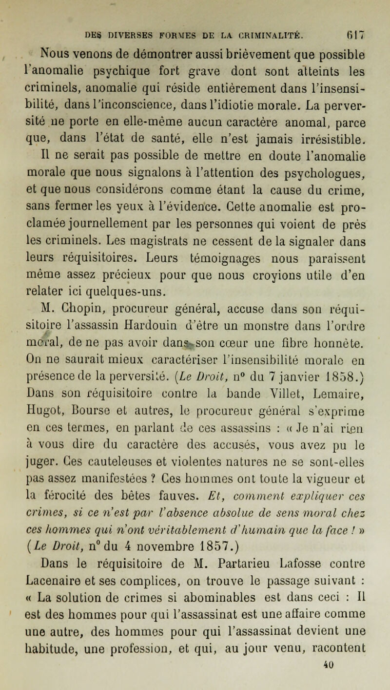 Nous venons de démontrer aussi brièvement que possible l'anomalie psychique fort grave dont sont atteints les criminels, anomalie qui réside entièrement dans l'insensi- bilité, dans l'inconscience, dans l'idiotie morale. La perver- sité ne porte en elle-même aucun caractère anomal, parce que, dans l'état de santé, elle n'est jamais irrésistible. Il ne serait pas possible de mettre en doute l'anomalie morale que nous signalons à l'attention des psychologues, et que nous considérons comme étant la cause du crime, sans fermer les yeux à l'évidence. Celte anomalie est pro- clamée journellement par les personnes qui voient de près les criminels. Les magistrats ne cessent de la signaler dans leurs réquisitoires. Leurs témoignages nous paraissent même assez précieux pour que nous croyions utile d'en relater ici quelques-uns. M. Chopin, procureur général, accuse dans son réqui- sitoire l'assassin Hardouin d'être un monstre dans l'ordre nierai, de ne pas avoir dan^son cœur une fibre honnête. On ne saurait mieux caractériser l'insensibilité morale en présence de la perversité. (Le Droit, n° du 7 janvier 1858.) Dans son réquisitoire contre la bande Villet, Lemaire, Hugot, Bourse et autres, le procureur général s'exprime en ces termes, en parlant de ces assassins : « Je n'ai rien à vous dire du caractère des accusés, vous avez pu le juger. Ces cauteleuses et violentes natures ne se sont-elles pas assez manifestées ? Ces hommes ont toute la vigueur et la férocité des bêtes fauves. Et, comment expliquer ces crimes, si ce n'est par l'absence absolue de sens moral chez ces hommes qui n'ont véritablement d'humain que la face ! » (Le Droit, n° du 4 novembre 1857.) Dans le réquisitoire de M. Partarieu Lafosse contre Lacenaire et ses complices, on trouve le passage suivant : « La solution de crimes si abominables est dans ceci : Il est des hommes pour qui l'assassinat est une affaire comme une autre, des hommes pour qui l'assassinat devient une habitude, une profession, et qui, au jour venu, racontent 40