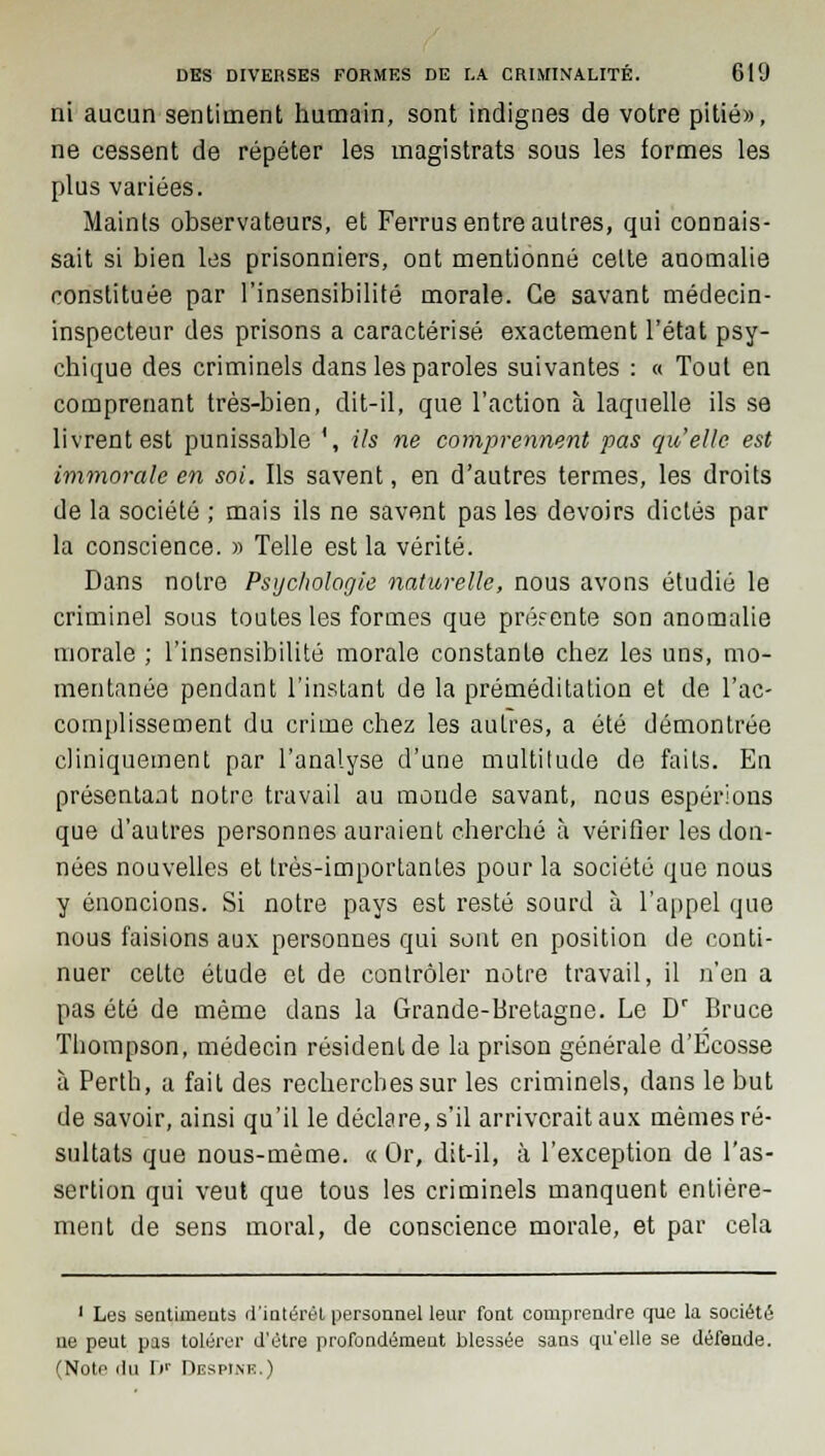 ni aucun sentiment humain, sont indignes de votre pitié», ne cessent de répéter les magistrats sous les formes les plus variées. Maints observateurs, et Ferrus entre autres, qui connais- sait si bien les prisonniers, ont mentionné celte anomalie constituée par l'insensibilité morale. Ce savant médecin- inspecteur des prisons a caractérisé exactement l'état psy- chique des criminels dans les paroles suivantes : « Tout en comprenant très-bien, dit-il, que l'action à laquelle ils se livrent est punissable ', ils ne comprennent pas qu'elle est immorale en soi. Ils savent, en d'autres termes, les droits de la société ; mais ils ne savent pas les devoirs dictés par la conscience. » Telle est la vérité. Dans notre Psychologie naturelle, nous avons étudié le criminel sous toutes les formes que préfente son anomalie morale ; l'insensibilité morale constante chez les uns, mo- mentanée pendant l'instant de la préméditation et de l'ac- complissement du crime chez les autres, a été démontrée cliniquement par l'analyse d'une multitude de faits. En présentant notre travail au monde savant, nous espérions que d'autres personnes auraient cherché à vérifier les don- nées nouvelles et très-importantes pour la société que nous y énoncions. Si notre pays est resté sourd à l'appel que nous faisions aux personnes qui sont en position de conti- nuer celte étude et de contrôler notre travail, il n'en a pas été de même dans la Grande-Bretagne. Le Dr Bruce Thompson, médecin résident de la prison générale d'Ecosse à Perth, a fait des recherches sur les criminels, dans le but de savoir, ainsi qu'il le déclare, s'il arriverait aux mêmes ré- sultats que nous-mème. « Or, dit-il, à l'exception de l'as- sertion qui veut que tous les criminels manquent entière- ment de sens moral, de conscience morale, et par cela 1 Les sentiments d'intérêt personnel leur font comprendre que la société ne peut pas tolérer d'être profondément blessée sans qu'elle se défende. (Note du r»r Despinr.)