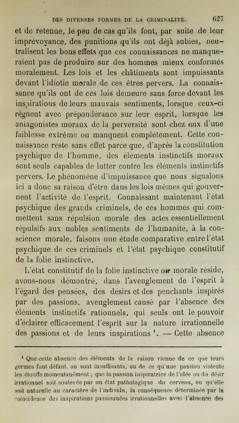 et de retenue, le peu de cas qu'ils font, par suile de leur imprévoyance, des punitions qu'ils ont déjà subies, neu- tralisent les bons effets que ces connaissances ne manque- raient pas de produire sur des hommes mieux conformés moralement. Les lois et les châtiments sont impuissants devant l'idiotie morale de ces êtres pervers. La connais- sance qu'ils ont de ces lois demeure sans force devant les inspirations de leurs mauvais sentiments, lorsque ceux-ci régnent avec prépondérance sur leur esprit, lorsque les antagonistes moraux de la perversité sont chez aux d'une faiblesse extrême ou manquent complètement. Cette con- naissance reste sans effet parce que, d'après la constitution psychique de l'homme, des éléments instinctifs moraux sont seuls capables de lutter contre les éléments instinctifs pervers. Le phénomène d'impuissance que nous signalons ici a donc sa raison d'être dans les lois mêmes qui gouver- nent l'activité de l'esprit. Connaissant maintenant l'état psychique des grands criminels, de ces hommes qui com- mettent sans répulsion morale des actes essentiellement répulsifs aux nobles sentiments de l'humanité, à la con- science morale, faisons une étude comparative entre l'état psychique de ces criminels et l'état psychique constitutif de la folie instinctive. L'état constitutif de la folie instinctive otr morale réside, avons-nous démontré, dans l'aveuglement de l'esprit à l'égard des pensées, des désirs et des penchants inspirés par des passions, aveuglement causé par l'absence des éléments instinctifs rationnels, qui seuls ont le pouvoir d'éclairer efficacement l'esprit sur la nature irrationnelle des passions et de leurs inspirations'. —Cette absence 1 Que cette absence des éléments de la raison vienne de ce que leurs germes font défaut, ou sont insuffisants, ou de ce qu'une passion violente les étouffe momentanément ; que la passion inspiratrice de l'idée ou du désir irrationnel soit soulevée par un état pathologique du cerveau, ou qu'elle soit naturelle au caractère de l'individu, la conséquence déterminée par la coïncidence des inspirations passionnées irrationnelles avec l'absence des