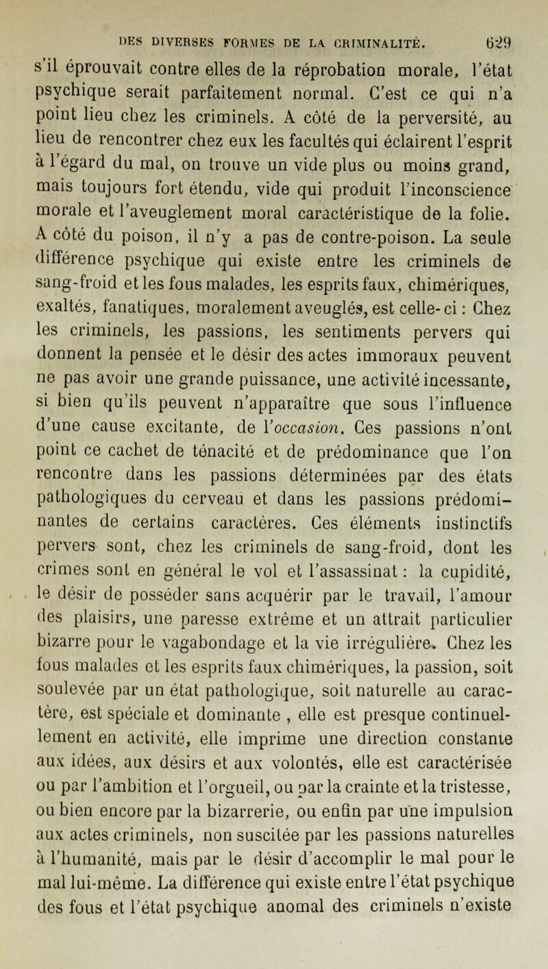 s'il éprouvait contre elles de la réprobation morale, l'état psychique serait parfaitement normal. C'est ce qui n'a point lieu chez les criminels. A côté de la perversité, au lieu de rencontrer chez eux les facultés qui éclairent l'esprit à l'égard du mal, on trouve un vide plus ou moins grand, mais toujours fort étendu, vide qui produit l'inconscience morale et l'aveuglement moral caractéristique de la folie. A côté du poison, il n'y a pas de contre-poison. La seule différence psychique qui existe entre les criminels de sang-froid et les fous malades, les esprits faux, chimériques, exaltés, fanatiques, moralement aveuglés, est celle-ci : Chez les criminels, les passions, les sentiments pervers qui donnent la pensée et le désir des actes immoraux peuvent ne pas avoir une grande puissance, une activité incessante, si bien qu'ils peuvent n'apparaître que sous l'influence d'une cause excitante, de l'occasion. Ces passions n'ont point ce cachet de ténacité et de prédominance que l'on rencontre dans les passions déterminées par des états pathologiques du cerveau et dans les passions prédomi- nantes de certains caractères. Ces éléments instinctifs pervers sont, chez les criminels de sang-froid, dont les crimes sont en général le vol et l'assassinat : la cupidité, le désir de posséder sans acquérir par le travail, l'amour des plaisirs, une paresse extrême et un attrait particulier bizarre pour le vagabondage et la vie irrégulière. Chez les fous malades et les esprits faux chimériques, la passion, soit soulevée par un état pathologique, soit naturelle au carac- tère, est spéciale et dominante , elle est presque continuel- lement en activité, elle imprime une direction constante aux idées, aux désirs et aux volontés, elle est caractérisée ou par l'ambition et l'orgueil, ou par la crainte et la tristesse, ou bien encore par la bizarrerie, ou enfin par une impulsion aux actes criminels, non suscitée par les passions naturelles à l'humanité, mais par le désir d'accomplir le mal pour le mal lui-même. La différence qui existe entre l'état psychique des fous et l'état psychique anomal des criminels n'existe