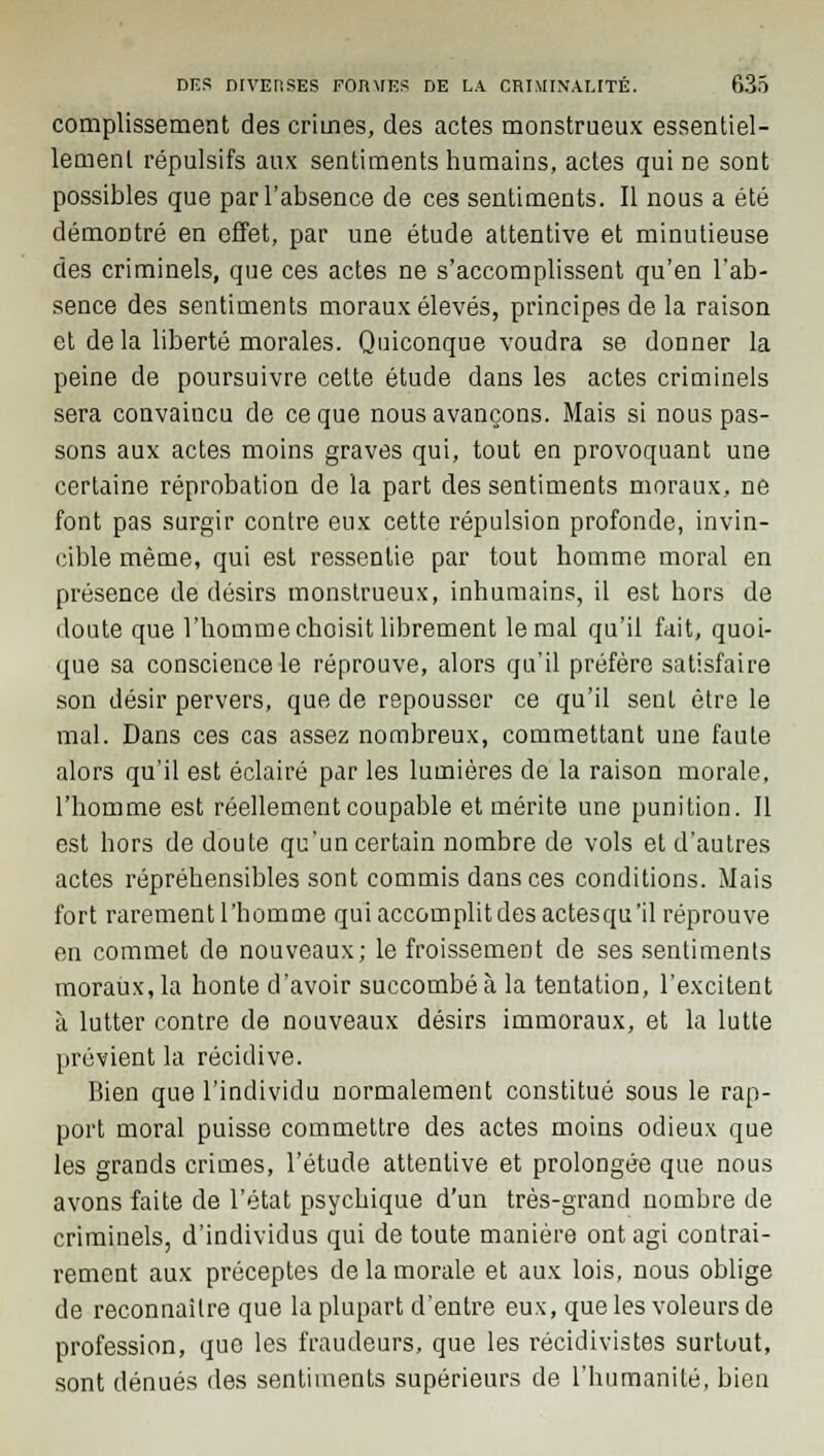 complissement des crimes, des actes monstrueux essentiel- lement répulsifs aux sentiments humains, actes qui ne sont possibles que par l'absence de ces sentiments. Il nous a été démoDtré en effet, par une étude attentive et minutieuse des criminels, que ces actes ne s'accomplissent qu'en l'ab- sence des sentiments moraux élevés, principes de la raison et delà liberté morales. Quiconque voudra se donner la peine de poursuivre celte étude dans les actes criminels sera convaincu de ce que nous avançons. Mais si nous pas- sons aux actes moins graves qui, tout en provoquant une certaine réprobation de la part des sentiments moraux, ne font pas surgir contre eux cette répulsion profonde, invin- cible même, qui est ressentie par tout homme moral en présence de désirs monstrueux, inhumains, il est hors de doute que l'homme choisit librement le mal qu'il fait, quoi- que sa conscience le réprouve, alors qu'il préfère satisfaire son désir pervers, que de repousser ce qu'il sent être le mal. Dans ces cas assez nombreux, commettant une faute alors qu'il est éclairé par les lumières de la raison morale, l'homme est réellement coupable et mérite une punition. Il est hors de doute qu'un certain nombre de vols et d'autres actes répréhensibles sont commis dans ces conditions. Mais fort rarement l'homme quiaccomplitdesactesqu'il réprouve en commet de nouveaux; le froissement de ses sentiments moraux, la honte d'avoir succombé à la tentation, l'excitent à lutter contre de nouveaux désirs immoraux, et la lutte prévient la récidive. Bien que l'individu normalement constitué sous le rap- port moral puisse commettre des actes moins odieux que les grands crimes, l'étude attentive et prolongée que nous avons faite de l'état psychique d'un très-grand nombre de criminels, d'individus qui de toute manière ont agi contrai- rement aux préceptes de la morale et aux lois, nous oblige de reconnaître que la plupart d'entre eux, que les voleurs de profession, que les fraudeurs, que les récidivistes surtout, sont dénués des sentiments supérieurs de l'humanité, bien