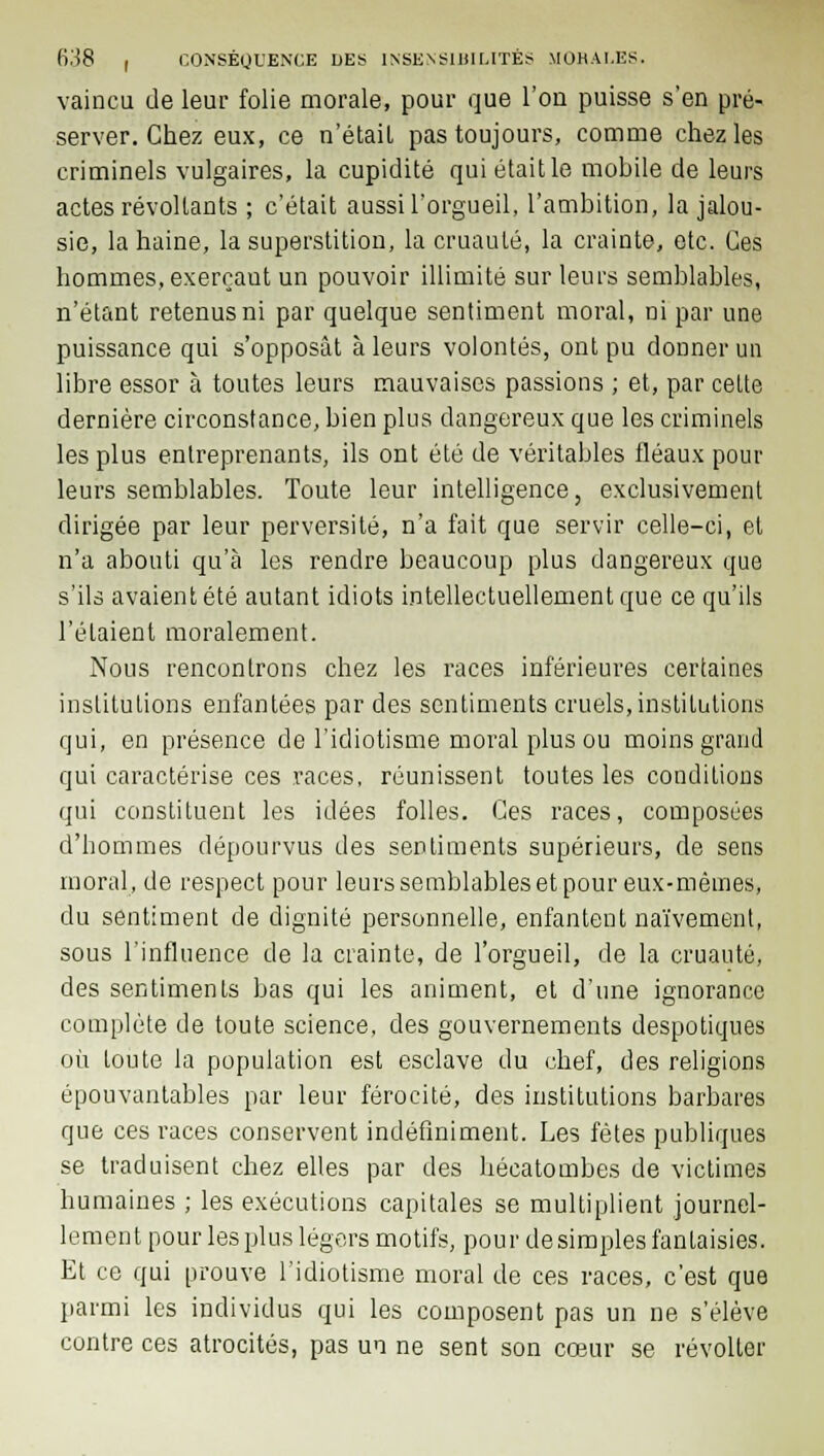 vaincu de leur folie morale, pour que l'on puisse s'en pré- server. Chez eux, ce n'était pas toujours, comme chez les criminels vulgaires, la cupidité qui était le mobile de leurs actes révoltants ; c'était aussi l'orgueil, l'ambition, la jalou- sie, la haine, la superstition, la cruauté, la crainte, etc. Ces hommes, exerçaut un pouvoir illimité sur leurs semblables, n'étant retenus ni par quelque sentiment moral, ni par une puissance qui s'opposât à leurs volontés, ont pu donner un libre essor à toutes leurs mauvaises passions ; et, par cette dernière circonstance, bien plus dangereux que les criminels les plus entreprenants, ils ont été de véritables fléaux pour leurs semblables. Toute leur intelligence, exclusivement dirigée par leur perversité, n'a fait que servir celle-ci, et n'a abouti qu'à les rendre beaucoup plus dangereux que s'ils avaient été autant idiots intellectuellement que ce qu'ils l'étaient moralement. Nous rencontrons chez les races inférieures certaines institutions enfantées par des sentiments cruels, institutions qui, en présence de l'idiotisme moral plus ou moins grand qui caractérise ces races, réunissent toutes les conditions qui constituent les idées folles. Ces races, composées d'hommes dépourvus des sentiments supérieurs, de sens moral, de respect pour leurs semblables et pour eux-mêmes, du sentiment de dignité personnelle, enfantent naïvement, sous l'influence de la crainte, de l'orgueil, de la cruauté, des sentiments bas qui les animent, et d'une ignorance complète de toute science, des gouvernements despotiques où toute la population est esclave du chef, des religions épouvantables par leur férocité, des institutions barbares que ces races conservent indéfiniment. Les fêtes publiques se traduisent chez elles par des hécatombes de victimes humaines ; les exécutions capitales se multiplient journel- lement pour les plus légers motifs, pour desimpies fantaisies. Et ce qui prouve l'idiotisme moral de ces races, c'est que parmi les individus qui les composent pas un ne s'élève contre ces atrocités, pas un ne sent son cœur se révolter