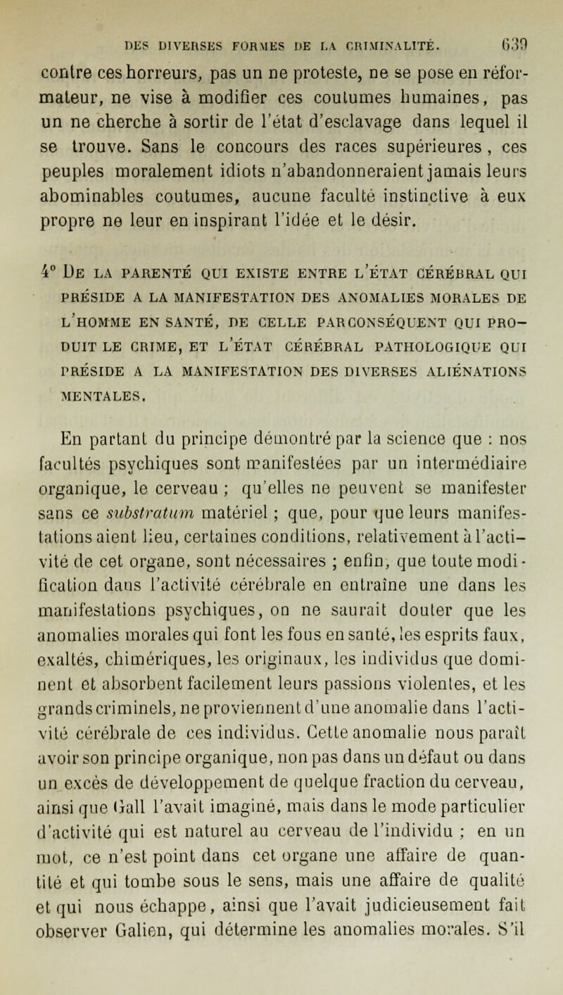 contre ces horreurs, pas un ne proteste, ne se pose en réfor- mateur, ne vise à modifier ces coutumes humaines, pas un ne cherche à sortir de l'état d'esclavage dans lequel il se trouve. Sans le concours des races supérieures, ces peuples moralement idiots n'abandonneraient jamais leurs abominables coutumes, aucune faculté instinctive à eux propre ne leur en inspirant l'idée et le désir. 4° De la parenté qui existe entre l'état cérébral qui préside a la manifestation des anomalies morales de l'homme en santé, de celle par conséquent qui pro- duit le crime, et l'état cérébral pathologique qui préside a la manifestation des diverses aliénations mentales. En partant du principe démontré par la science que : nos facultés psychiques sont manifestées par un intermédiaire organique, le cerveau ; qu'elles ne peuvent se manifester sans ce substratum matériel ; que, pour que leurs manifes- tations aient lieu, certaines conditions, relativement à l'acti- vité de cet organe, sont nécessaires ; enfin, que toute modi- fication dans l'activité cérébrale en entraîne une dans les manifestations psychiques, on ne saurait douter que les anomalies morales qui font les fous en santé, les esprits faux, exaltés, chimériques, les originaux, les individus que domi- nent et absorbent facilement leurs passions violentes, et les grands criminels, ne proviennent d'une anomalie dans l'acti- vité cérébrale de ces individus. Cette anomalie nous parait avoir son principe organique, non pas dans un défaut ou dans un excès de développement de quelque fraction du cerveau, ainsi que liall l'avait imaginé, mais dans le mode particulier d'activité qui est naturel au cerveau de l'individu ; en un mot, ce n'est point dans cet organe une affaire de quan- tité et qui tombe sous le sens, mais une affaire de qualité et qui nous échappe, ainsi que l'avait judicieusement fait observer Galien, qui détermine les anomalies morales. S'il