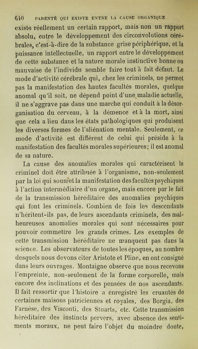 existe réellement un certain rapport, mais non un rapport absolu, entre le développement des circonvolutions céré- brales, c'est-à-dire de la substance grise périphérique, et la puissance intellectuelle, un rapport entre le développement de cette substance et la nature morale instinctive bonne ou mauvaise de l'individu semble faire tout à fait défaut. Le mode d'activité cérébrale qui, chez les criminels, ne permet pas la manifestation des hautes facultés morales, quelque anomal qu'il soit, ne dépend point d'une maladie actuelle, il ne s'aggrave pas dans une marche qui conduit à la désor- ganisation du cerveau, à la démence et à la mort, ainsi que cela a lieu dans les états pathologiques qui produisent les diverses formes de l'aliénation mentale. Seulement, ce mode d'activité est différent de celui qui préside à la manifestation des facultés morales supérieures; il est anomal de sa nature. La cause des anomalies morales qui caractérisent le criminel doit être attribuée à l'organisme, non-seulement par la loi qui soumella manifestation des facultés psychiques à l'action intermédiaire d'un organe, mais encore par le fait de la transmission héréditaire des anomalies psychiques qui font les criminels. Combien de fois les descendants n'héritent-ils pas, de leurs ascendants criminels, des mal- heureuses anomalies morales qui sont nécessaires pour pouvoir commettre les grands crimes. Les exemples de cette transmission héréditaire ne manquent pas dans la science. Les observateurs de toutes les époques, au nombre desquels nous devons citer Aristote et Pline, en ont consigné dans leurs ouvrages. Montaigne observe que nous recevons l'empreinte, non-seulement de la forme corporelle, mais encore des inclinations et des pensées de nos ascendants. Il fait ressortir que l'histoire a enregistré les cruautés de certaines maisons patriciennes et royales, des Borgia, des Farnèse, des Visconti, des Stuarts, etc. Cette transmission héréditaire des instincts pervers, avec absence des senti- ments moraux, ne peut faire l'objet du moindre doute,