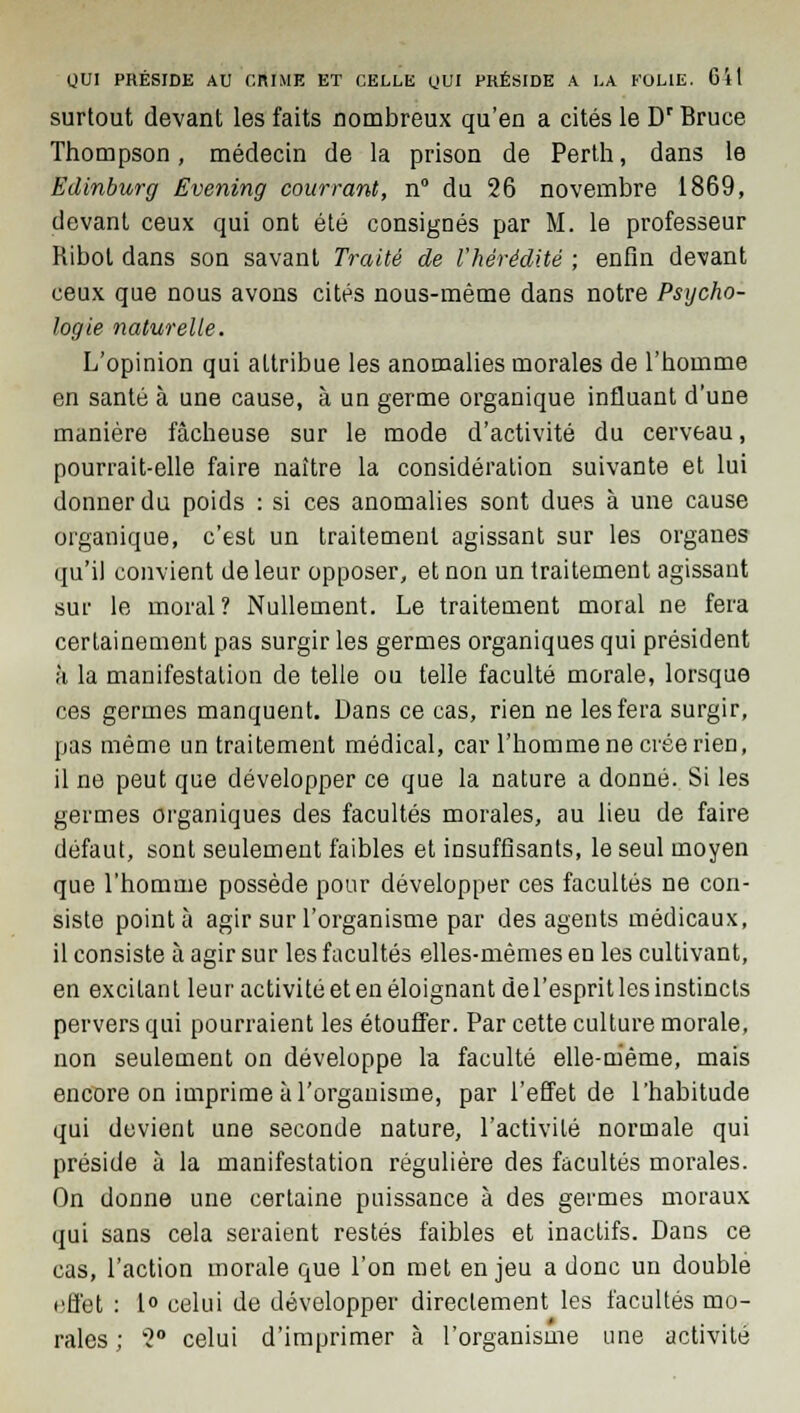 surtout devant les faits nombreux qu'en a cités le Dr Bruce Thompson, médecin de la prison de Perth, dans le Edinburg Evening courront, n° du 26 novembre 1869, devant ceux qui ont été consignés par M. le professeur Ribot dans son savant Traité de l'hérédité ; enfin devant ceux que nous avons cités nous-même dans notre Psycho- logie naturelle. L'opinion qui attribue les anomalies morales de l'homme en santé à une cause, à un germe organique influant d'une manière fâcheuse sur le mode d'activité du cerveau, pourrait-elle faire naître la considération suivante et lui donner du poids : si ces anomalies sont dues à une cause organique, c'est un traitement agissant sur les organes qu'il convient de leur opposer, et non un traitement agissant sur le moral? Nullement. Le traitement moral ne fera certainement pas surgir les germes organiques qui président h la manifestation de telle ou telle faculté morale, lorsque ces germes manquent. Dans ce cas, rien ne les fera surgir, pas même un traitement médical, car l'homme ne crée rien, il ne peut que développer ce que la nature a donné. Si les germes organiques des facultés morales, au lieu de faire défaut, sont seulement faibles et insuffisants, le seul moyen que l'homme possède pour développer ces facultés ne con- siste pointa agir sur l'organisme par des agents médicaux, il consiste à agir sur les facultés elles-mêmes en les cultivant, en excilan t leur activité et en éloignant de l'esprit les instincts pervers qui pourraient les étouffer. Par cette culture morale, non seulement on développe la faculté elle-même, mais encore on imprime à l'organisme, par l'effet de l'habitude qui devient une seconde nature, l'activité normale qui préside à la manifestation régulière des facultés morales. On donne une certaine puissance à des germes moraux qui sans cela seraient restés faibles et inactifs. Dans ce cas, l'action morale que l'on met enjeu a donc un double f^tfet : 1° celui de développer directement les facultés mo- rales ; 2° celui d'imprimer à l'organisme une activité