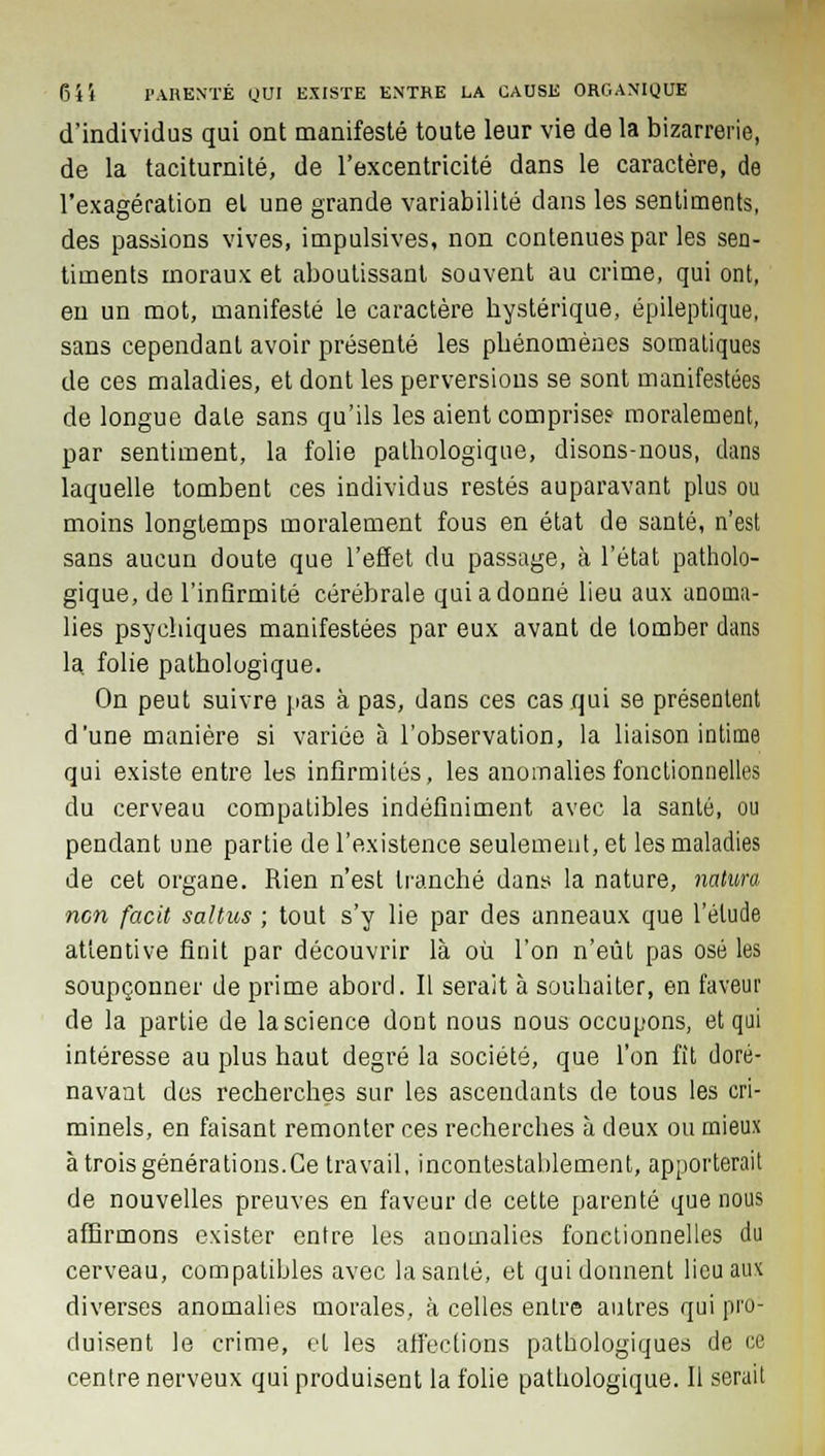 d'individus qui ont manifesté toute leur vie de la bizarrerie, de la taciturnité, de l'excentricité dans le caractère, de l'exagération el une grande variabilité dans les sentiments, des passions vives, impulsives, non contenues par les sen- timents moraux et aboutissant souvent au crime, qui ont, en un mot, manifesté le caractère bystérique, épileptique, sans cependant avoir présenté les pbénomènes somatiques de ces maladies, et dont les perversions se sont manifestées de longue date sans qu'ils les aient comprise? moralement, par sentiment, la folie pathologique, disons-nous, dans laquelle tombent ces individus restés auparavant plus ou moins longtemps moralement fous en état de santé, n'est sans aucun doute que l'effet du passage, à l'état patholo- gique, de l'infirmité cérébrale qui a donné lieu aux anoma- lies psychiques manifestées par eux avant de tomber dans la. folie pathologique. On peut suivre pas à pas, dans ces cas qui se présentent d'une manière si variée à l'observation, la liaison intime qui existe entre les infirmités, les anomalies fonctionnelles du cerveau compatibles indéfiniment avec la santé, ou pendant une partie de l'existence seulement, et les maladies de cet organe. Rien n'est tranché dans la nature, natura non facit saltus ; tout s'y lie par des anneaux que l'élude attentive finit par découvrir là où l'on n'eût pas osé les soupçonner de prime abord. Il serait à souhaiter, en faveur de la partie de la science dont nous nous occupons, et qui intéresse au plus haut degré la société, que l'on fît doré- navant des recherches sur les ascendants de tous les cri- minels, en faisant remonter ces recherches à deux ou mieux à trois générations.Ce travail, incontestablement, apporterait de nouvelles preuves en faveur de cette parenté que nous affirmons exister entre les anomalies fonctionnelles du cerveau, compatibles avec la santé, et qui donnent lieu aux diverses anomalies morales, à celles entre autres qui pro- duisent le crime, et les affections pathologiques de ce centre nerveux qui produisent la folie pathologique. Il serait