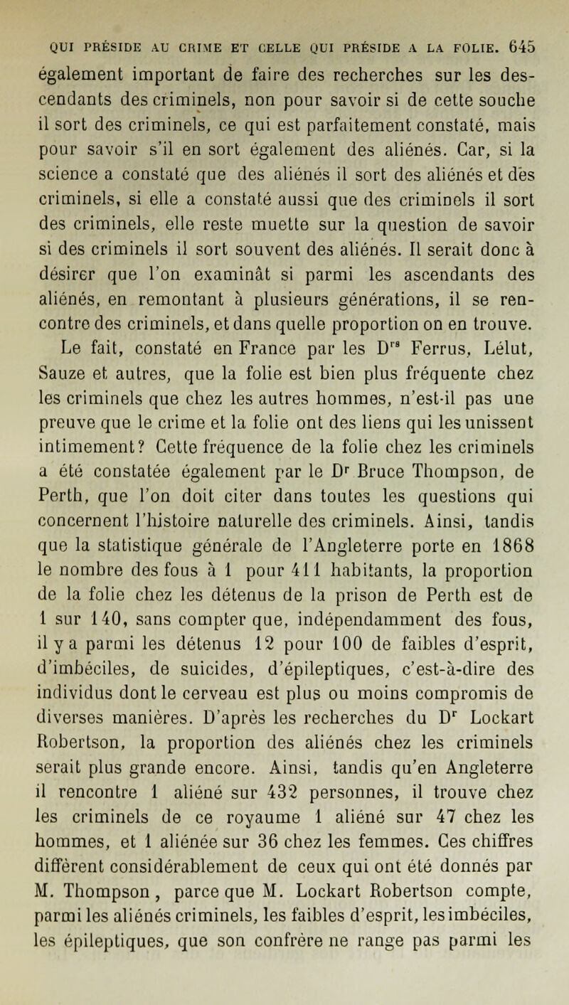 également important de faire des recherches sur les des- cendants des criminels, non pour savoir si de cette souche il sort des criminels, ce qui est parfaitement constaté, mais pour savoir s'il en sort également des aliénés. Car, si la science a constaté que des aliénés il sort des aliénés et dés criminels, si elle a constaté aussi que des criminels il sort des criminels, elle reste muette sur la question de savoir si des criminels il sort souvent des aliénés. Il serait donc à désirer que l'on examinât si parmi les ascendants des aliénés, en remontant à plusieurs générations, il se ren- contre des criminels, et dans quelle proportion on en trouve. Le fait, constaté en France par les Drs Ferrus, Lélut, Sauze et autres, que la folie est bien plus fréquente chez les criminels que chez les autres hommes, n'est-il pas une preuve que le crime et la folie ont des liens qui les unissent intimement? Cette fréquence de la folie chez les criminels a été constatée également par le Dr Bruce Thompson, de Perth, que l'on doit citer dans toutes les questions qui concernent l'histoire naturelle des criminels. Ainsi, tandis que la statistique générale de l'Angleterre porte en 1868 le nombre des fous à 1 pour 411 habitants, la proportion de la folie chez les détenus de la prison de Perth est de 1 sur 140, sans compter que, indépendamment des fous, il y a parmi les détenus 12 pour 100 de faibles d'esprit, d'imbéciles, de suicides, d'épileptiques, c'est-à-dire des individus dont le cerveau est plus ou moins compromis de diverses manières. D'après les recherches du Dr Lockart Robertson, la proportion des aliénés chez les criminels serait plus grande encore. Ainsi, tandis qu'en Angleterre il rencontre 1 aliéné sur 432 personnes, il trouve chez les criminels de ce royaume 1 aliéné sur 47 chez les hommes, et 1 aliénée sur 36 chez les femmes. Ces chiffres diffèrent considérablement de ceux qui ont été donnés par M. Thompson , parce que M. Lockart Robertson compte, parmi les aliénés criminels, les faibles d'esprit, les imbéciles, les épileptiques, que son confrère ne range pas parmi les