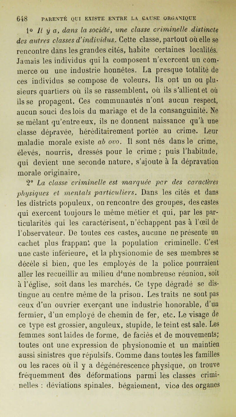 1» 11 y a, dans la société, une classe criminelle distincte des autres classes d'individus. Cette classe, partout où elle se rencontre dans les grandes cités, habite certaines localités. Jamais les individus qui la composent n'exercent un com- merce ou une industrie honnêtes. La presque totalité de ces individus se compose de voleurs. Ils ont un ou plu- sieurs quartiers où ils se rassemblent, où ils s'allient et où ils se propagent. Ces communautés n'ont aucun respect, aucun souci des lois du mariage et de la consanguinité. Ne se mêlant qu'entre eux, ils ne donnent naissance qu'à une classe dépravée, héréditairement portée au crime. Leur maladie morale existe ab ovo. Il sont nés dans le crime, élevés, nourris, dressés pour le crime ; puis l'habitude, qui devient une seconde nature, s'ajoute à la dépravation morale originaire, 2° La classe criminelle est marquée par des caractères physiques et mentais particuliers. Dans les cités et dans les districts populeux, on rencontre des groupes, des castes qui exercent toujours le même métier et qui, par les par- ticularités qui les caractérisent, n'échappent pas à l'œil de l'observateur. De toutes ces castes, aucune ne présente un cachet plus frappanl que la population criminelle. C'est une caste inférieure, et la physionomie de ses membres se décèle si bien, que les employés de la police pourraient aller les recueillir au milieu dJune nombreuse réunion, soit à l'église, soit dans les marchés. Ce type dégradé se dis- tingue au centre même de la prison. Les traits ne sont pas ceux d'un ouvrier exerçant une industrie honorable, d'un fermier, d'un employé de chemin de fer, etc. Le visage de ce type est grossier, anguleux, stupide, le teint est sale. Les femmes sont laides de forme, de faciès et de mouvements; toutes ont une expression de physionomie et un maintien aussi sinistres que répulsifs. Comme dans toutes les familles ou les races où il y a dégénérescence physique, on trouve fréquemment des déformations parmi les classes crimi- nelles : déviations spinales, bégaiement, vice des organes