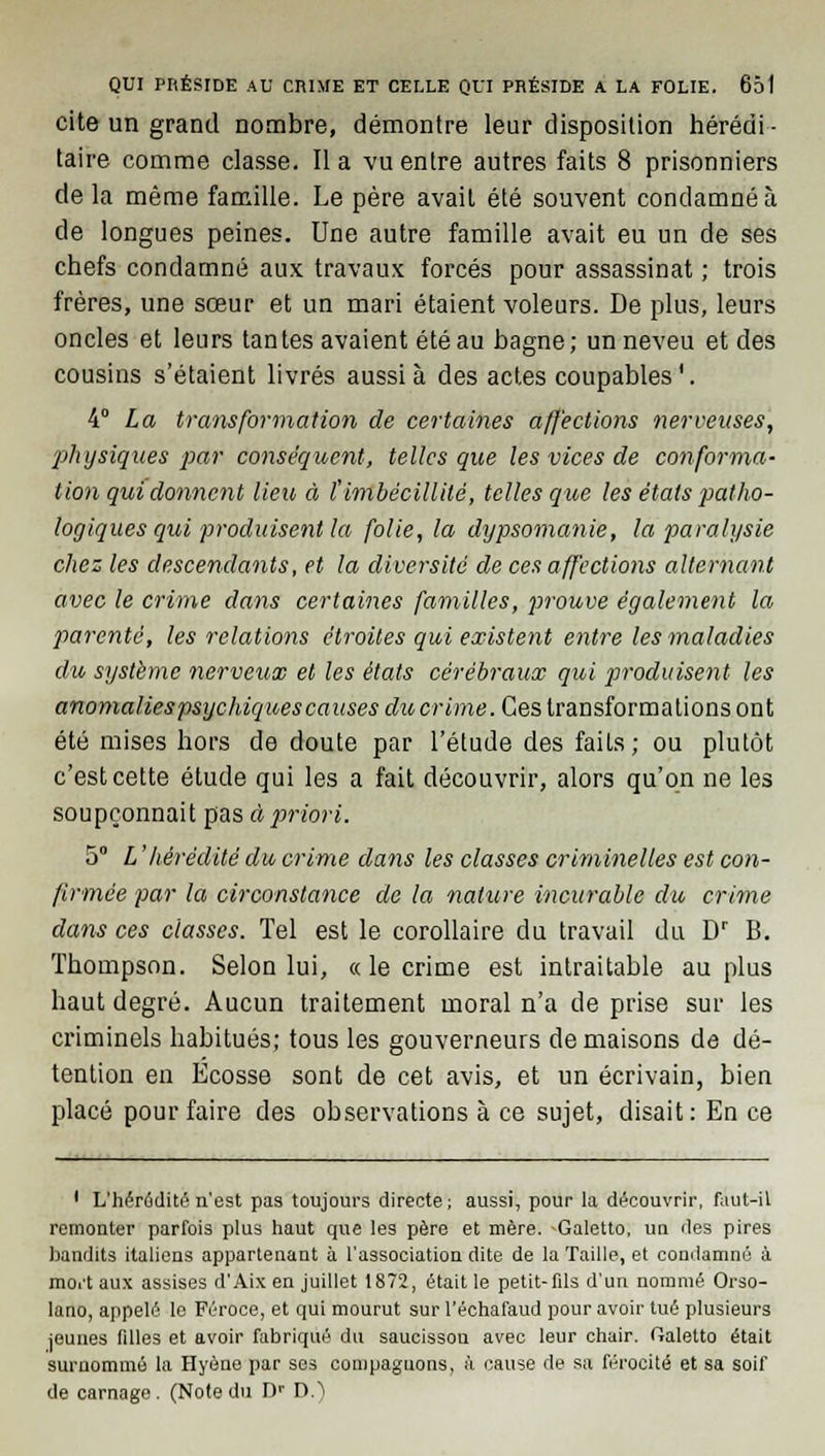 cite un grand nombre, démontre leur disposition hérédi- taire comme classe. Il a vu entre autres faits 8 prisonniers de la même famille. Le père avait été souvent condamné à de longues peines. Une autre famille avait eu un de ses chefs condamné aux travaux forcés pour assassinat ; trois frères, une sœur et un mari étaient voleurs. De plus, leurs oncles et leurs tantes avaient été au bagne; un neveu et des cousins s'étaient livrés aussi à des actes coupables '. 4° La transformation de certaines affections nerveuses, physiques par conséquent, telles que les vices de conforma- tion qui donnent lieu, à ï imbécillité, telles que les états patho- logiques qui produisent la folie, la dypsomanie, la paralysie chez les descendants, et la diversité de ces affections alternant avec le crime dans certaines familles, prouve également la parenté, les relations étroites qui existent entre les maladies du système nerveux et les états cérébraux qui produisent les anomalies psychiques causes ducrime. Ces transformations ont été mises hors de doute par l'étude des faits; ou plutôt c'est cette étude qui les a fait découvrir, alors qu'on ne les soupçonnait pas à priori. 5° L'hérédité du crime dans les classes criminelles est con- firmée par la circonstance de la nature incurable du crime dans ces classes. Tel est le corollaire du travail du Dr B. Thompson. Selon lui, « le crime est intraitable au plus haut degré. Aucun traitement moral n'a de prise sur les criminels habitués; tous les gouverneurs de maisons de dé- tention en Ecosse sont de cet avis, et un écrivain, bien placé pour faire des observations à ce sujet, disait: En ce ' L'hérédité n'est pas toujours directe; aussi, pour la découvrir, faut-il remonter parfois plus haut que les père et mère. -Galetto, un des pires bandits italiens appartenant à l'association dite de la Taille, et condamné à mort aux assises d'Aix en juillet 1872, était le petit-fds d'un nommé Orso- lano, appelé le Féroce, et qui mourut sur l'échafaud pour avoir tué plusieurs jeunes filles et avoir fabriqué du saucisson avec leur chair, ftaletto était surnommé la Hyène par ses compaguous, à cause de sa férocité et sa soif de carnage . (Note du Dr D.)