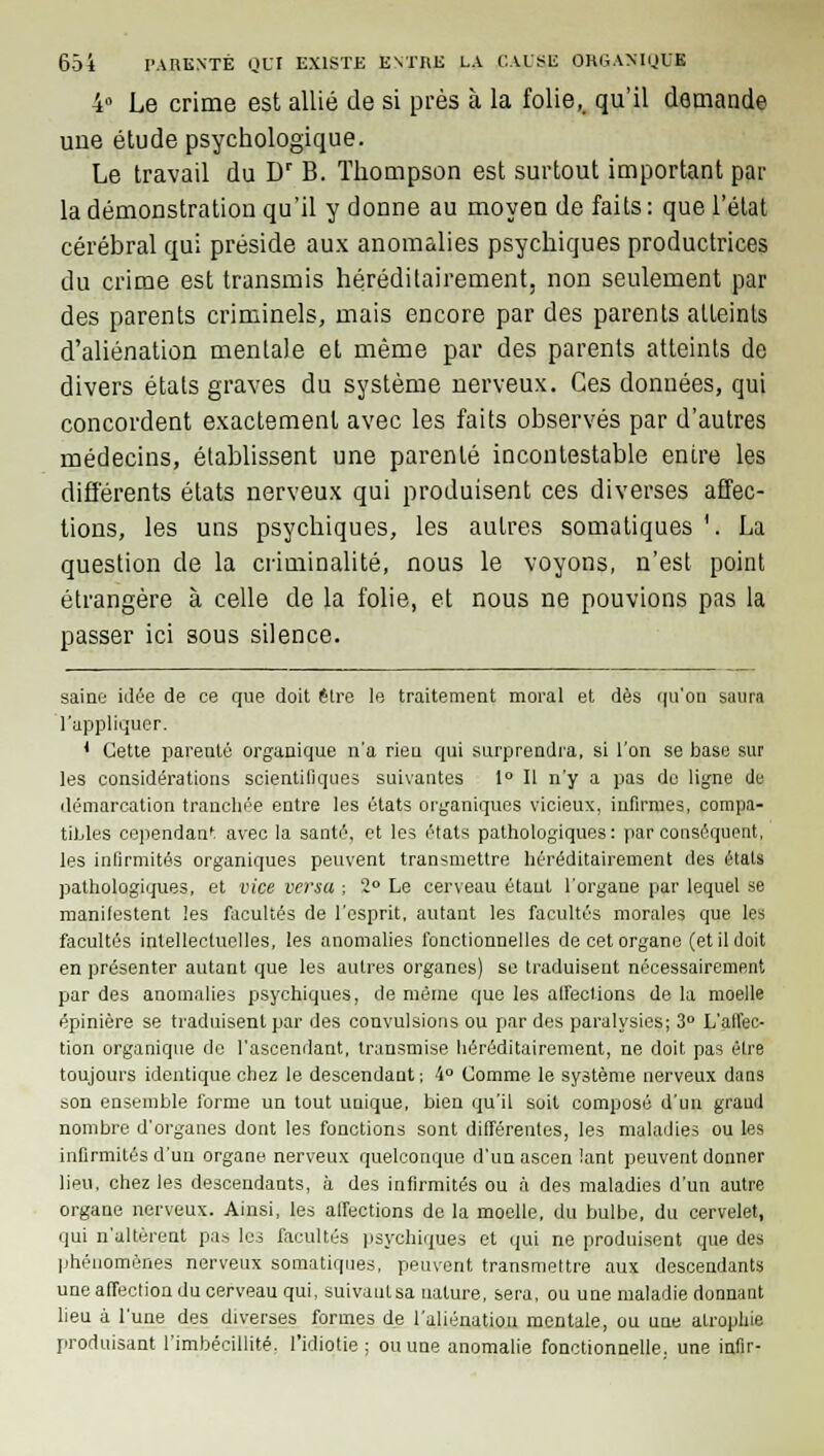 4° Le crime est allié de si près à la folie,, qu'il demande une étude psychologique. Le travail du Dr B. Thompson est surtout important par la démonstration qu'il y donne au moyen de faits : que l'état cérébral qui préside aux anomalies psychiques productrices du crime est transmis héréditairement, non seulement par des parents criminels, mais encore par des parents atteints d'aliénation mentale et même par des parents atteints de divers états graves du système nerveux. Ces données, qui concordent exactement avec les faits observés par d'autres médecins, établissent une parenté incontestable entre les différents états nerveux qui produisent ces diverses affec- tions, les uns psychiques, les autres somatiques '. La question de la criminalité, nous le voyons, n'est point étrangère à celle de la folie, et nous ne pouvions pas la passer ici sous silence. saine idée de ce que doit être le traitement moral et dès qu'on saura l'appliquer. 1 Cette parenté organique n'a rieu qui surprendra, si l'on se base sur les considérations scientifiques suivantes 1° Il n'y a pas de ligne de démarcation tranchée entre les états organiques vicieux, infirmes, compa- tibles cependant avec la santé, et les états pathologiques: par conséquent, les infirmités organiques peuvent transmettre héréditairement des états pathologiques, et vice versa -, 2° Le cerveau étaul l'organe par lequel se manifestent les facultés de l'esprit, autant les facultés morales que les facultés intellectuelles, les anomalies fonctionnelles de cet organe (et il doit en présenter autant que les autres organes) se traduisent nécessairement par des anomalies psychiques, de même que les aireefions de la moelle épinière se traduisent par des convulsions ou par des paralysies; 3° L'affec- tion organique de l'ascendant, transmise héréditairement, ne doit pas être toujours identique chez le descendant ; 4° Comme le système nerveux dans son ensemble forme un tout unique, bien qu'il soit composé d'un grand nombre d'organes dont les fonctions sont différentes, les maladies ou les infirmités d'un organe nerveux quelconque d'un ascen lant peuvent donner lieu, chez les descendants, à des infirmités ou à des maladies d'un autre organe nerveux. Ainsi, les alfections de la moelle, du bulbe, du cervelet, qui n'altèrent pas les facultés psychiques et qui ne produisent que des phénomènes nerveux somatiques, peuvent transmettre aux descendants une affection du cerveau qui, suivautsa nature, sera, ou une maladie donnant lieu à l'une des diverses formes de l'aliénation mentale, ou une atrophie produisant l'imbécillité, l'idiotie; ou une anomalie fonctionnelle, une infir-