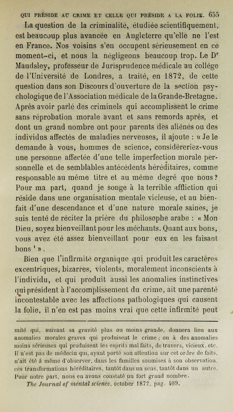 La question de la criminalité, étudiée scientifiquement, est beaucoup plus avancée en Angleterre qu'elle ne l'est en France. Nos voisins s'en occupent sérieusement en ce moment-ci, et nous la négligeons beaucoup trop. Le Dr Maudsley, professeur de Jurisprudence médicale au collège de l'Université de Londres, a traité, en 1872, de cette question dans son Discours d'ouverture de la section psy- chologique de l'Association médicale de la Grande-Bretagne. Après avoir parlé des criminels qui accomplissent le crime sans réprobation morale avant et sans remords après, et dont un grand nombre ont pour parents des aliénés ou des individus affectés de maladies nerveuses, il ajoute : « Je le demande à vous, hommes de science, considéreriez-vous une personne affectée d'une telle imperfection morale per- sonnelle et de semblables antécédents héréditaires, comme responsable au même titre et au même degré que nous ? Pour ma part, quand je songe à la terrible affliction qui réside dans une organisation mentale vicieuse, et au bien- fait d'une descendance et d'une nature morale saines, je suis tenté de réciter la prière du philosophe arabe : « Mon Dieu, soyez bienveillant pour les méchants. Quant aux bons, vous avez été assez bienveillant pour eux en les faisant bons ' y>. Bien que l'infirmité organique qui produit les caractères excentriques, bizarres, violents, moralement inconscients à l'individu, et qui produit aussi les anomalies instinctives qui président à l'accomplissement du crime, ait une parenté incontestable avec les affections pathologiques qui causent la folie, il n'en est pas moins vrai que cette infirmité peut mité qui, suivant sa gravité plus ou moins grande, donnera lieu aux anomalies morales graves qui produisent le crime ; ou à des anomalies moins sérieuses qui produisent les esprits mal faits, de travers, vicieux, etc. Il n'est pas de médecin qui, ayant porté son attention sur cet ordre de faits, n'ait été à même d'observer, dans les familles soumises à son observation, ces transformations héréditaires, tantôt dans un sens, tantôt dans un autre. l'our notre part, nous eu avons constaté un fort grand nombre. The Journal of mental science, october 1872. pag. 400.