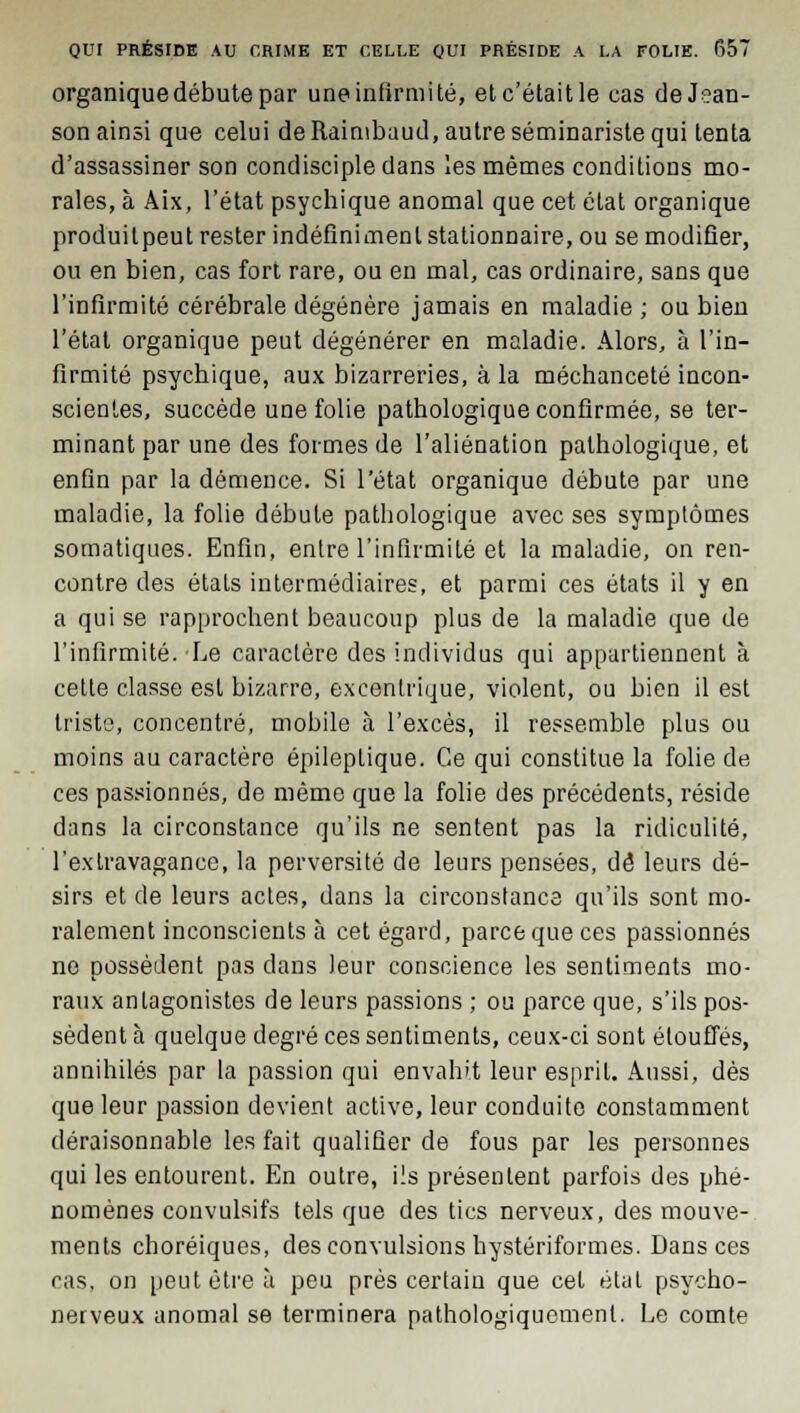 organique débute par une infirmité, etc'étaitle cas deJ?an- son ainsi que celui de Raimbuud, autre séminariste qui tenta d'assassiner son condisciple dans les mêmes conditions mo- rales, à Aix, l'état psychique anomal que cet état organique produit peut rester indéfiniment stationnaire, ou se modifier, ou en bien, cas fort rare, ou en mal, cas ordinaire, sans que l'infirmité cérébrale dégénère jamais en maladie ; ou bien l'état organique peut dégénérer en maladie. Alors, à l'in- firmité psychique, aux bizarreries, à la méchanceté incon- scientes, succède une folie pathologique confirmée, se ter- minant par une des formes de l'aliénation pathologique, et enfin par la démence. Si l'état organique débute par une maladie, la folie débute pathologique avec ses symptômes somatiques. Enfin, entre l'infirmité et la maladie, on ren- contre des états intermédiaires, et parmi ces états il y en a qui se rapprochent beaucoup plus de la maladie que de l'infirmité.'Le caractère des individus qui appartiennent à cetle classe est bizarre, excentrique, violent, ou bien il est tristo, concentré, mobile à l'excès, il ressemble plus ou moins au caractère épileplique. Ce qui constitue la folie de ces passionnés, de même que la folie des précédents, réside dans la circonstance qu'ils ne sentent pas la ridiculité, l'extravagance, la perversité de leurs pensées, de leurs dé- sirs et de leurs actes, dans la circonstance qu'ils sont mo- ralement inconscients à cet égard, parce que ces passionnés ne possèdent pas dans leur conscience les sentiments mo- raux antagonistes de leurs passions ; ou parce que, s'ils pos- sèdent à quelque degré ces sentiments, ceux-ci sont étouffés, annihilés par la passion qui envahit leur esprit. Aussi, dès que leur passion devient active, leur conduite constamment déraisonnable les fait qualifier de fous par les personnes qui les entourent. En outre, ils présentent parfois des phé- nomènes convulsifs tels que des tics nerveux, des mouve- ments choréiques, des convulsions hystériformes. Dans ces cas, on peut être à peu près certain que cet étal psycho- nerveux anomal se terminera pathologiqucmenl. Le comte