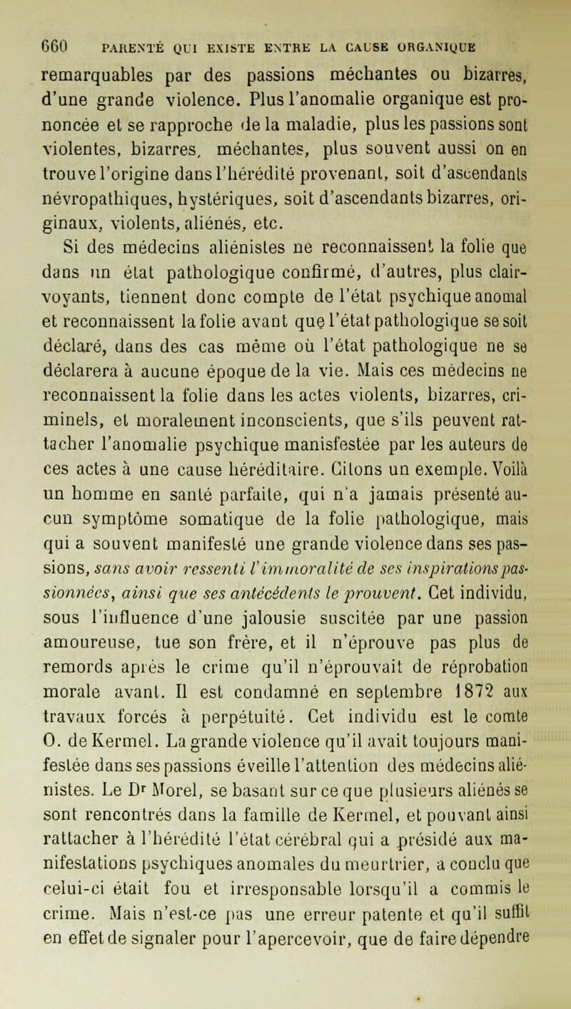 remarquables par des passions méchantes ou bizarres, d'une grande violence. Plus l'anomalie organique est pro- noncée et se rapproche de la maladie, plus les passions sont violentes, bizarres, méchantes, plus souvent aussi on en trouve l'origine dans l'hérédité provenant, soit d'ascendanls névropathiques, hystériques, soit d'ascendants bizarres, ori- ginaux, violents, aliénés, etc. Si des médecins aliénistes ne reconnaissent la folie que dans un état pathologique confirmé, d'autres, plus clair- voyants, tiennent donc compte de l'état psychique anomal et reconnaissent la folie avant que l'état pathologique se soit déclaré, dans des cas même où l'état pathologique ne se déclarera à aucune époque de la vie. Mais ces médecins ne reconnaissent la folie dans les actes violents, bizarres, cri- minels, et moralement inconscients, que s'ils peuvent rat- tacher l'anomalie psychique manisfestée par les auteurs de ces actes à une cause héréditaire. Citons un exemple. Voilà un homme en santé parfaite, qui n'a jamais présenté au- cun symptôme somatique de la folie pathologique, mais quia souvent manifesté une grande violence dans ses pas- sions, sans avoir ressenti l'immoralité de ses inspirations pas- sionnêes, ainsi que ses antécédents le prouvent. Cet individu, sous l'influence d'une jalousie suscitée par une passion amoureuse, tue son frère, et il n'éprouve pas plus de remords après le crime qu'il n'éprouvait de réprobation morale avant. Il est condamné en septembre 1872 aux travaux forcés à perpétuité. Cet individu est le comte 0. deKermel. La grande violence qu'il avait toujours mani- festée dans ses passions éveille l'attention des médecins alié- nistes. Le Dr Morel, se basant sur ce que plusieurs aliénés se sont rencontrés dans la famille de Kennel, et pouvant ainsi rattacher à l'hérédité l'état cérébral qui a présidé aux ma- nifestations psychiques anomales du meurtrier, a conclu que celui-ci était fou et irresponsable lorsqu'il a commis le crime. Mais n'est-ce pas une erreur patente et qu'il suffit en effet de signaler pour l'apercevoir, que de faire dépendre