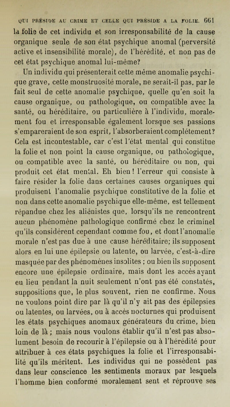 là folie de cet individu et son irresponsabilité de la cause organique seule de son état psychique anomal (perversité active et insensibilité morale), de l'hérédité, et non pas de cet état psychique anomal lui-même? Un individu qui présenterait cette même anomalie psychi- que grave, cette monstruosité morale, ne serait-il pas. par le fait seul de cette anomalie psychique, quelle qu'en soit la cause organique, ou pathologique, ou compatible avec la santé, ou héréditaire, ou particulière à l'individu, morale- ment fou et irresponsable également lorsque ses passions s'empareraient de son esprit, l'absorberaient complètement? Gela est incontestable, car c'est l'état mental qui constitue la folie et non point la cause organique, ou pathologique, ou compatible avec la santé, ou héréditaire ou non, qui produit cet état mental. Eh bien ! l'erreur qui consiste à faire résider la folie dans certaines causes organiques qui produisent l'anomalie psychique constitutive de la folie et non dans cette anomalie psychique elle-même, est tellement répandue chez les aliénistes que, lorsqu'ils ne rencontrent aucun phénomène pathologique confirmé chez le criminel qu'ils considèrent cependant comme fou, et dont l'anomalie morale n'est pas due à une cause héréditaire; ils supposent alors en lui une épilepsie ou latente, ou larvée, c'est-à-dire masquée par des phénomènes insolites ; ou bien ils supposent encore une épilepsie ordinaire, mais dont les accès ayant eu lieu pendant la nuit seulement n'ont pas été constatés, suppositions que, le plus souvent, rien ne confirme. Nous ne voulons point dire par là qu'il n'y ait pas des épilepsies ou latentes, ou larvées, ou à accès nocturnes qui produisent les états psychiques anomaux générateurs du crime, bien loin de là ; mais nous voulons établir qu'il n'est pas abso- lument besoin de recourir à l'épilepsie ou à l'hérédité pour attribuer à ces états psychiques la folie et l'irresponsabi- lité qu'ils méritent. Les individus qui ne possèdent pas dans leur conscience les sentiments moraux par lesquels l'homme bien conformé moralement sent et réprouve ses