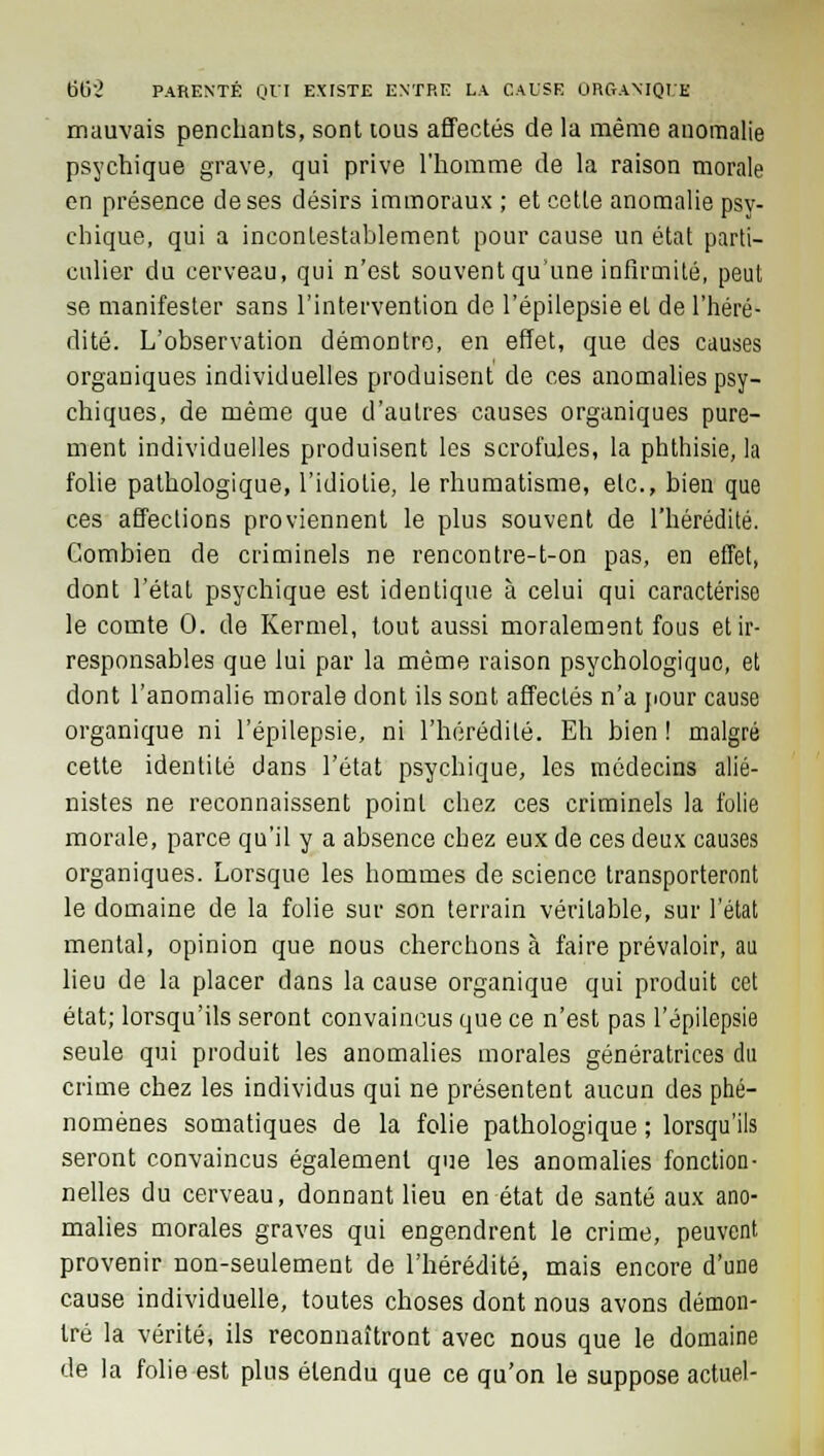 mauvais penchants, sont tous affectés de la même anomalie psychique grave, qui prive l'homme de la raison morale en présence de ses désirs immoraux ; et cette anomalie psy- chique, qui a incontestablement pour cause un état parti- culier du cerveau, qui n'est souvent qu'une infirmité, peut se manifester sans l'intervention de l'épilepsie et de l'héré- dité. L'observation démontre, en effet, que des causes organiques individuelles produisent de ces anomalies psy- chiques, de même que d'autres causes organiques pure- ment individuelles produisent les scrofules, la phthisie, la folie pathologique, l'idiotie, le rhumatisme, etc., bien que ces affections proviennent le plus souvent de l'hérédité. Combien de criminels ne rencontre-t-on pas, en effet, dont l'état psychique est identique à celui qui caractérise le comte 0. de Kermel, tout aussi moralement fous et ir- responsables que lui par la même raison psychologique, et dont l'anomalie morale dont ils sont affectés n'a pour cause organique ni l'épilepsie, ni l'hérédité. Eh bien! malgré cette identité dans l'état psychique, les médecins alié- nistes ne reconnaissent point chez ces criminels la folie morale, parce qu'il y a absence chez eux de ces deux causes organiques. Lorsque les hommes de science transporteront le domaine de la folie sur son terrain véritable, sur l'état mental, opinion que nous cherchons à faire prévaloir, au lieu de la placer dans la cause organique qui produit cet état; lorsqu'ils seront convaincus que ce n'est pas l'épilepsie seule qui produit les anomalies morales génératrices du crime chez les individus qui ne présentent aucun des phé- nomènes somatiques de la folie pathologique ; lorsqu'ils seront convaincus également que les anomalies fonction- nelles du cerveau, donnant lieu en état de santé aux ano- malies morales graves qui engendrent le crime, peuvent provenir non-seulement de l'hérédité, mais encore d'une cause individuelle, toutes choses dont nous avons démon- tré la vérité, ils reconnaîtront avec nous que le domaine de la folie est plus étendu que ce qu'on le suppose actuel-