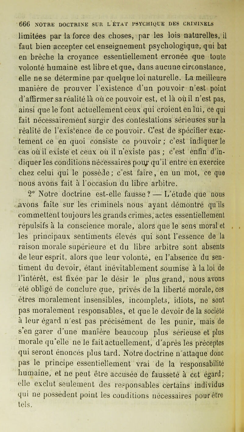 limitées par la force des choses, par les lois naturelles, il faut bien accepter cet enseignement psychologique, qui bat en brèche la croyance essentiellement erronée que toute volonté humaine est libre et que, dans aucune circonstance, elle ne se détermine par quelque loi naturelle. La meilleure manière de prouver l'existence d'un pouvoir n'est point d'affirmer sa réalité là ou ce pouvoir est, et là où il n'est pas, ainsi que le font actuellement ceux qui croient en lui, ce qui fait nécessairement surgir des contestations sérieuses sur la réalité de l'exis'.ence de ce pouvoir. C'est de spécifier exac- tement ce en quoi consiste ce pouvoir ; c'est indiquer le cas où il existe et ceux où il n'existe pas ; c'est enfin d'in- diquer les conditions nécessaires pour qu'il entre en exercice chez celui qui le possède; c'est faire, en un mot, ce que nous avons fait à l'occasion du libre arbitre. 2° Notre doctrine est-elle fausse ? — L'étude que nous avons faite sur les criminels nous ayant démontré qu'ils commettent toujours les grands crimes, actes essentiellement répulsifs à la conscience morale, alors que le sens moral et les principaux sentiments élevés qui sont l'essence de la raison morale supérieure et du libre arbitre sont absents de leur esprit, alors que leur volonté, en l'absence du sen- timent du devoir, étant inévitablement soumise à la loi de l'intérêt, est fixée par le désir le plus grand, nous avons été obligé de conclure que, privés de la liberté morale, ces êtres moralement insensibles, incomplets, idiots, ne sont pas moralement responsables, et que le devoir de la société à leur égard n'est pas précisément de les punir, mais de s'en garer d'une manière beaucoup plus sérieuse et plus morale qu'elle ne le fait actuellement, d'après les préceptes qui seront énoncés plus tard. Notre doctrine n'attaque donc pas le principe essentiellement vrai de la responsabilité humaine, et ne peut être accusée de fausseté à cet égard; elle exclut seulement des responsables certains individus qui ne possèdent point les conditions nécessaires pourètre tels.