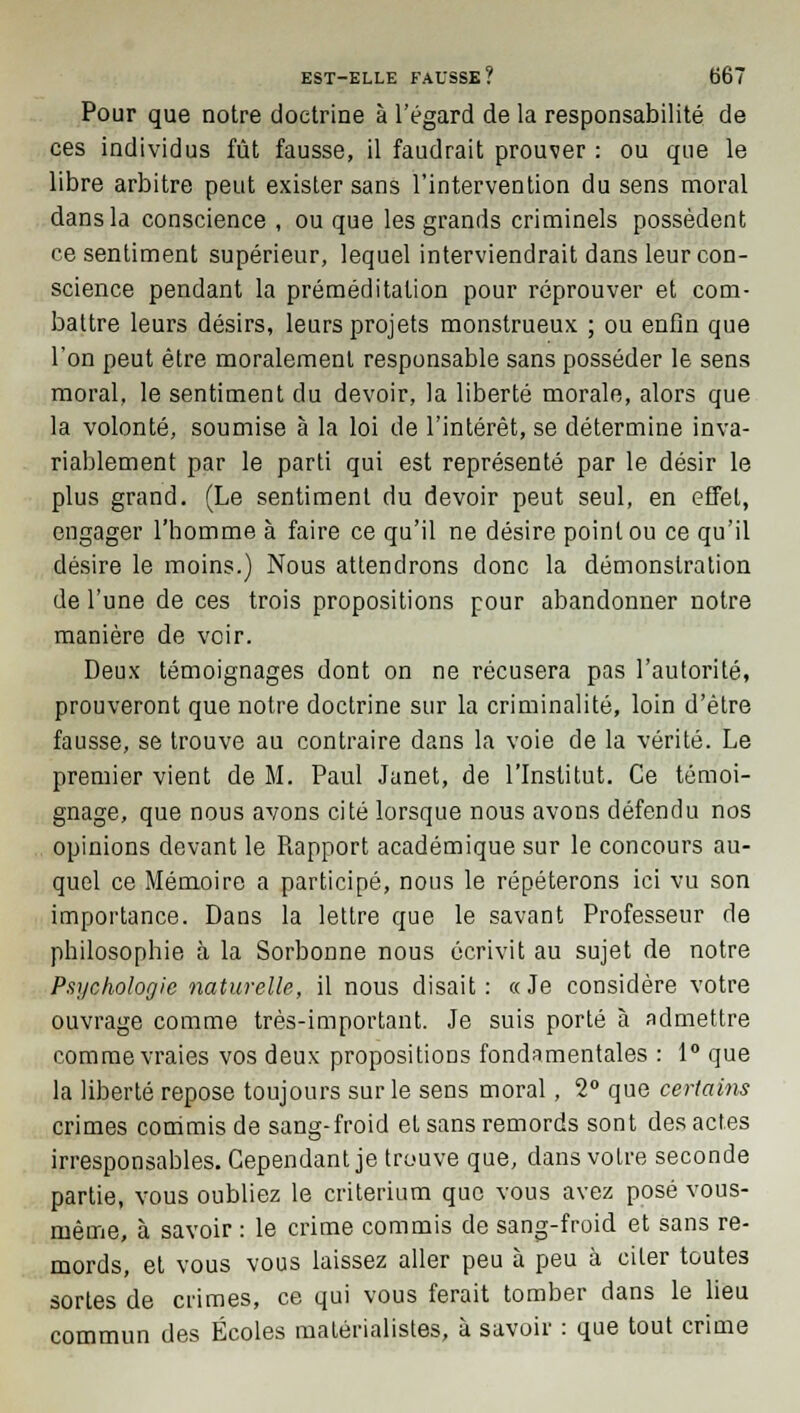 Pour que notre doctrine à l'égard de la responsabilité de ces individus fût fausse, il faudrait prouver : ou que le libre arbitre peut exister sans l'intervention du sens moral dans la conscience , ou que les grands criminels possèdent ce sentiment supérieur, lequel interviendrait dans leur con- science pendant la préméditation pour réprouver et com- battre leurs désirs, leurs projets monstrueux ; ou enfin que l'on peut être moralement responsable sans posséder le sens moral, le sentiment du devoir, la liberté morale, alors que la volonté, soumise à la loi de l'intérêt, se détermine inva- riablement par le parti qui est représenté par le désir le plus grand. (Le sentiment du devoir peut seul, en effet, engager l'homme à faire ce qu'il ne désire point ou ce qu'il désire le moins.) Nous attendrons donc la démonstration de l'une de ces trois propositions pour abandonner notre manière de voir. Deux témoignages dont on ne récusera pas l'autorité, prouveront que notre doctrine sur la criminalité, loin d'être fausse, se trouve au contraire dans la voie de la vérité. Le premier vient de M. Paul Janet, de l'Institut. Ce témoi- gnage, que nous avons cité lorsque nous avons défendu nos opinions devant le Rapport académique sur le concours au- quel ce Mémoire a participé, nous le répéterons ici vu son importance. Dans la lettre que le savant Professeur de philosophie à la Sorbonne nous écrivit au sujet de notre Psychologie naturelle, il nous disait: «Je considère votre ouvrage comme très-important. Je suis porté à admettre comme vraies vos deux propositions fondamentales : 1° que la liberté repose toujours sur le sens moral, 2° que certains crimes commis de sang-froid et sans remords sont des actes irresponsables. Cependant je trouve que, dans votre seconde partie, vous oubliez le critérium que vous avez posé vous- même, à savoir : le crime commis de sang-froid et sans re- mords, et vous vous laissez aller peu à peu à citer toutes sortes de crimes, ce qui vous ferait tomber dans le lieu commun des Écoles matérialistes, à savoir : que tout crime