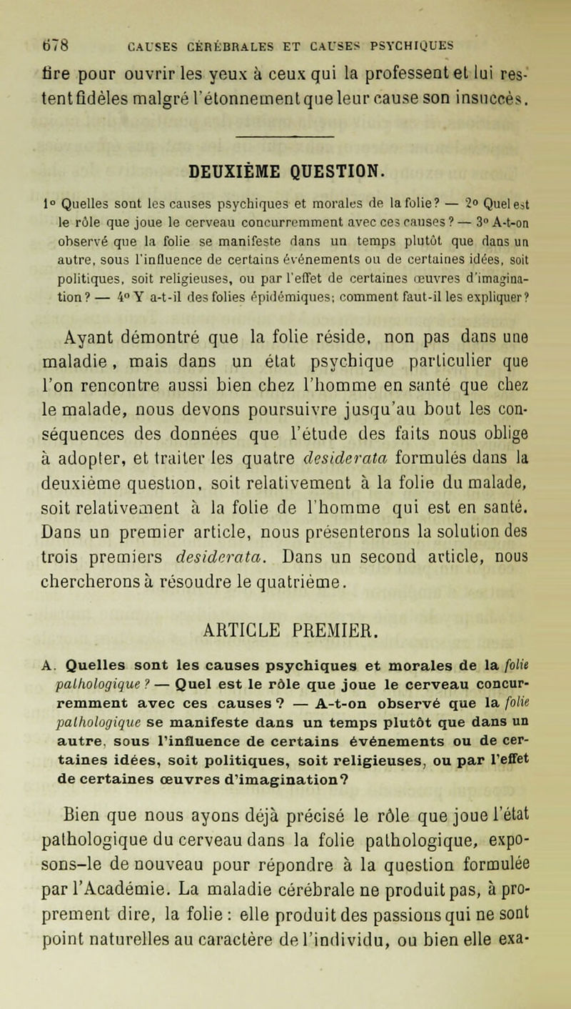 Are pour ouvrir les yeux à ceux qui la professent et lui res- tent fidèles malgré l'étonnement que leur cause son insuccès. DEUXIÈME QUESTION. 1° Quelles sont les causes psychiques et morales de la folie? — 2° Quel est le rôle que joue le cerveau concurremment avec ces causes ? — 3° A-t-on observé que la folie se manifeste dans un temps plutôt que dans un autre, sous l'influence de certains événements ou de certaines idées, soit politiques, soit religieuses, ou par l'effet de certaines œuvres d'imagina- tion? — 4° Y a-t-il des folies épidémiques; comment faut-il les expliquer? Ayant démontré que la folie réside, non pas dans une maladie, mais dans un état psychique particulier que l'on rencontre aussi bien chez l'homme en santé que chez le malade, nous devons poursuivre jusqu'au bout les con- séquences des données que l'étude des faits nous oblige à adopter, et traiter les quatre desiderata formulés dans la deuxième question, soit relativement à la folie du malade, soit relativement à la folie de l'homme qui est en santé. Dans un premier article, nous présenterons la solution des trois premiers desiderata. Dans un second article, nous chercherons à résoudre le quatrième. ARTICLE PREMIER. A. Quelles sont les causes psychiques et morales de la folie pathologique ? — Quel est le rôle que joue le cerveau concur- remment avec ces causes ? — A-t-on observé que la folie pathologique se manifeste dans un temps plutôt que dans un autre, sous l'influence de certains événements ou de cer- taines idées, soit politiques, soit religieuses, ou par l'effet de certaines œuvres d'imagination? Bien que nous ayons déjà précisé le rôle que joue l'état pathologique du cerveau dans la folie pathologique, expo- sons-le de nouveau pour répondre à la question formulée par l'Académie. La maladie cérébrale ne produit pas, à pro- prement dire, la folie : elle produit des passions qui ne sont point naturelles au caractère de l'individu, ou bien elle exa-