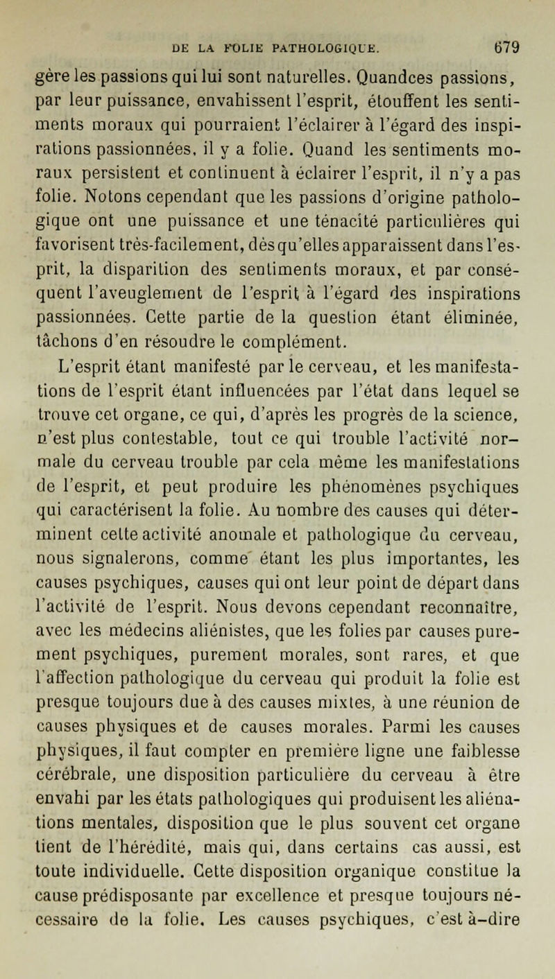 gère les passions qui lui sont naturelles. Quandces passions, par leur puissance, envahissent l'esprit, étouffent les senti- ments moraux qui pourraient l'éclairer à l'égard des inspi- rations passionnées, il y a folie. Quand les sentiments mo- raux persistent et continuent à éclairer l'esprit, il n'y a pas folie. Notons cependant que les passions d'origine patholo- gique ont une puissance et une ténacité particulières qui favorisent très-facilement, dèsqu'elles apparaissent dans l'es- prit, la disparition des sentiments moraux, et par consé- quent l'aveuglement de l'esprit à l'égard des inspirations passionnées. Cette partie de la question étant éliminée, tâchons d'en résoudre le complément. L'esprit étant manifesté par le cerveau, et les manifesta- tions de l'esprit étant influencées par l'état dans lequel se trouve cet organe, ce qui, d'après les progrès de la science, n'est plus contestable, tout ce qui trouble l'activité nor- male du cerveau trouble par cela même les manifestations de l'esprit, et peut produire les phénomènes psychiques qui caractérisent la folie. Au nombre des causes qui déter- minent cette activité anomale et pathologique du cerveau, nous signalerons, comme étant les plus importantes, les causes psychiques, causes qui ont leur point de départ dans l'activité de l'esprit. Nous devons cependant reconnaître, avec les médecins aliénistes, que les folies par causes pure- ment psychiques, purement morales, sont rares, et que l'affection pathologique du cerveau qui produit la folie est presque toujours due à des causes mixtes, à une réunion de causes physiques et de causes morales. Parmi les causes physiques, il faut compter en première ligne une faiblesse cérébrale, une disposition particulière du cerveau à être envahi par les états pathologiques qui produisent les aliéna- tions mentales, disposition que le plus souvent cet organe lient de l'hérédité, mais qui, dans certains cas aussi, est toute individuelle. Cette disposition organique constitue la cause prédisposante par excellence et presque toujours né- cessaire de la folie. Les causes psychiques, c'est à-dire